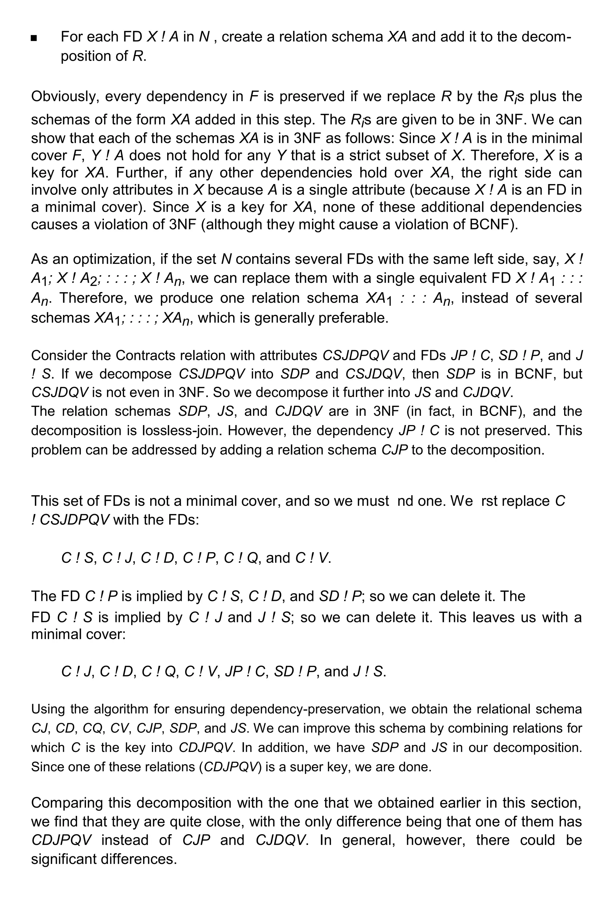 For each FD X ! A in N , create a relation schema XA and add it to the decom- position of R. Obviously, every dependency in F is preserved if we replace R by the Ris plus the schemas of the form XA added in this step. The Ris are given to be in 3NF. We can show that each of the schemas XA is in 3NF as follows: Since X ! A is in the minimal cover F, Y ! A does not hold for any Y that is a strict subset of X. Therefore, X is a key for XA. Further, if any other dependencies hold over XA, the right side can involve only attributes in X because A is a single attribute (because X ! A is an FD in a minimal cover). Since X is a key for XA, none of these additional dependencies causes a violation of 3NF (although they might cause a violation of BCNF). As an optimization, if the set N contains several FDs with the same left side, say, X ! A1; X ! A2; : : : ; X ! An, we can replace them with a single equivalent FD X ! A1 : : : An. Therefore, we produce one relation schema XA1 : : : An, instead of several schemas XA1; : : : ; XAn, which is generally preferable. Consider the Contracts relation with attributes CSJDPQV and FDs JP ! C, SD ! P, and J ! S. If we decompose CSJDPQV into SDP and CSJDQV, then SDP is in BCNF, but CSJDQV is not even in 3NF. So we decompose it further into JS and CJDQV. The relation schemas SDP, JS, and CJDQV are in 3NF (in fact, in BCNF), and the decomposition is lossless-join. However, the dependency JP ! C is not preserved. This problem can be addressed by adding a relation schema CJP to the decomposition. This set of FDs is not a minimal cover, and so we must nd one. We rst replace C ! CSJDPQV with the FDs: C ! S, C ! J, C ! D, C ! P, C ! Q, and C ! V. The FD C ! P is implied by C ! S, C ! D, and SD ! P; so we can delete it. The FD C ! S is implied by C ! J and J ! S; so we can delete it. This leaves us with a minimal cover: C ! J, C ! D, C ! Q, C ! V, JP ! C, SD ! P, and J ! S. Using the algorithm for ensuring dependency-preservation, we obtain the relational schema CJ, CD, CQ, CV, CJP, SDP, and JS. We can improve this schema by combining relations for which C is the key into CDJPQV. In addition, we have SDP and JS in our decomposition. Since one of these relations (CDJPQV) is a super key, we are done. Comparing this decomposition with the one that we obtained earlier in this section, we find that they are quite close, with the only difference being that one of them has CDJPQV instead of CJP and CJDQV. In general, however, there could be significant differences. 