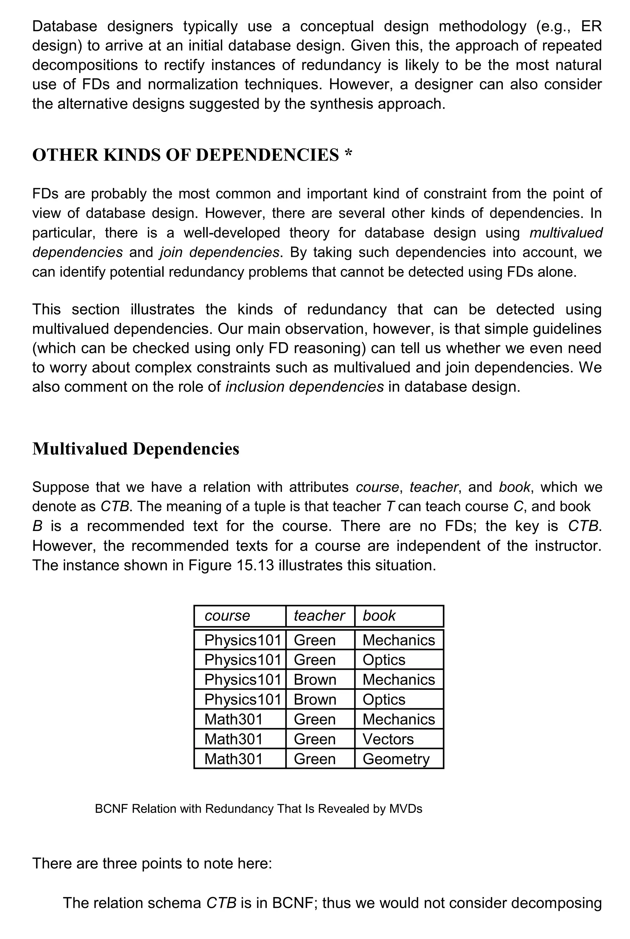 Database designers typically use a conceptual design methodology (e.g., ER design) to arrive at an initial database design. Given this, the approach of repeated decompositions to rectify instances of redundancy is likely to be the most natural use of FDs and normalization techniques. However, a designer can also consider the alternative designs suggested by the synthesis approach. OTHER KINDS OF DEPENDENCIES * FDs are probably the most common and important kind of constraint from the point of view of database design. However, there are several other kinds of dependencies. In particular, there is a well-developed theory for database design using multivalued dependencies and join dependencies. By taking such dependencies into account, we can identify potential redundancy problems that cannot be detected using FDs alone. This section illustrates the kinds of redundancy that can be detected using multivalued dependencies. Our main observation, however, is that simple guidelines (which can be checked using only FD reasoning) can tell us whether we even need to worry about complex constraints such as multivalued and join dependencies. We also comment on the role of inclusion dependencies in database design. Multivalued Dependencies Suppose that we have a relation with attributes course, teacher, and book, which we denote as CTB. The meaning of a tuple is that teacher T can teach course C, and book B is a recommended text for the course. There are no FDs; the key is CTB. However, the recommended texts for a course are independent of the instructor. The instance shown in Figure 15.13 illustrates this situation. course teacher book Physics101 Green Mechanics Physics101 Green Optics Physics101 Brown Mechanics Physics101 Brown Optics Math301 Green Mechanics Math301 Green Vectors Math301 Green Geometry BCNF Relation with Redundancy That Is Revealed by MVDs There are three points to note here: The relation schema CTB is in BCNF; thus we would not consider decomposing 