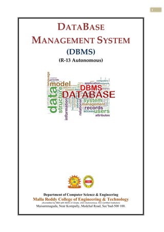 1
s
DATABASE
MANAGEMENT SYSTEM
(DBMS)
(R-13 Autonomous)
Department of Computer Science & Engineering
Malla Reddy College of Engineering & Technology
(Accredited by NBA with NAAC-A Grade, UGC-Autonomous, ISO Certified Institution)
Maisammaguda, Near Kompally, Medchal Road, Sec’bad-500 100.
 