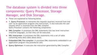 The database system is divided into three
components: Query Processor, Storage
Manager, and Disk Storage.
 These are explained as following below.
 1. Query Processor: It interprets the requests (queries) received from end
user via an application program into instructions. It also executes the user
request which is received from the DML compiler.
Query Processor contains the following components –
 DML Compiler: It processes the DML statements into low level instruction
(machine language), so that they can be executed.
 DDL Interpreter: It processes the DDL statements into a set of table
containing meta data (data about data).
 Embedded DML Pre-compiler: It processes DML statements embedded in an
application program into procedural calls.
 Query Optimizer: It executes the instruction generated by DML Compiler.
 