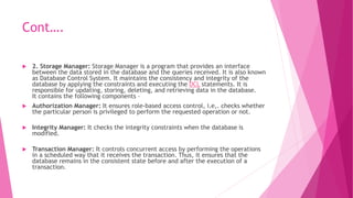 Cont….
 2. Storage Manager: Storage Manager is a program that provides an interface
between the data stored in the database and the queries received. It is also known
as Database Control System. It maintains the consistency and integrity of the
database by applying the constraints and executing the DCL statements. It is
responsible for updating, storing, deleting, and retrieving data in the database.
It contains the following components –
 Authorization Manager: It ensures role-based access control, i.e,. checks whether
the particular person is privileged to perform the requested operation or not.
 Integrity Manager: It checks the integrity constraints when the database is
modified.
 Transaction Manager: It controls concurrent access by performing the operations
in a scheduled way that it receives the transaction. Thus, it ensures that the
database remains in the consistent state before and after the execution of a
transaction.
 