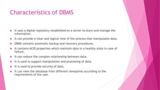Characteristics of DBMS
 It uses a digital repository established on a server to store and manage the
information.
 It can provide a clear and logical view of the process that manipulates data.
 DBMS contains automatic backup and recovery procedures.
 It contains ACID properties which maintain data in a healthy state in case of
failure.
 It can reduce the complex relationship between data.
 It is used to support manipulation and processing of data.
 It is used to provide security of data.
 It can view the database from different viewpoints according to the
requirements of the user.
 