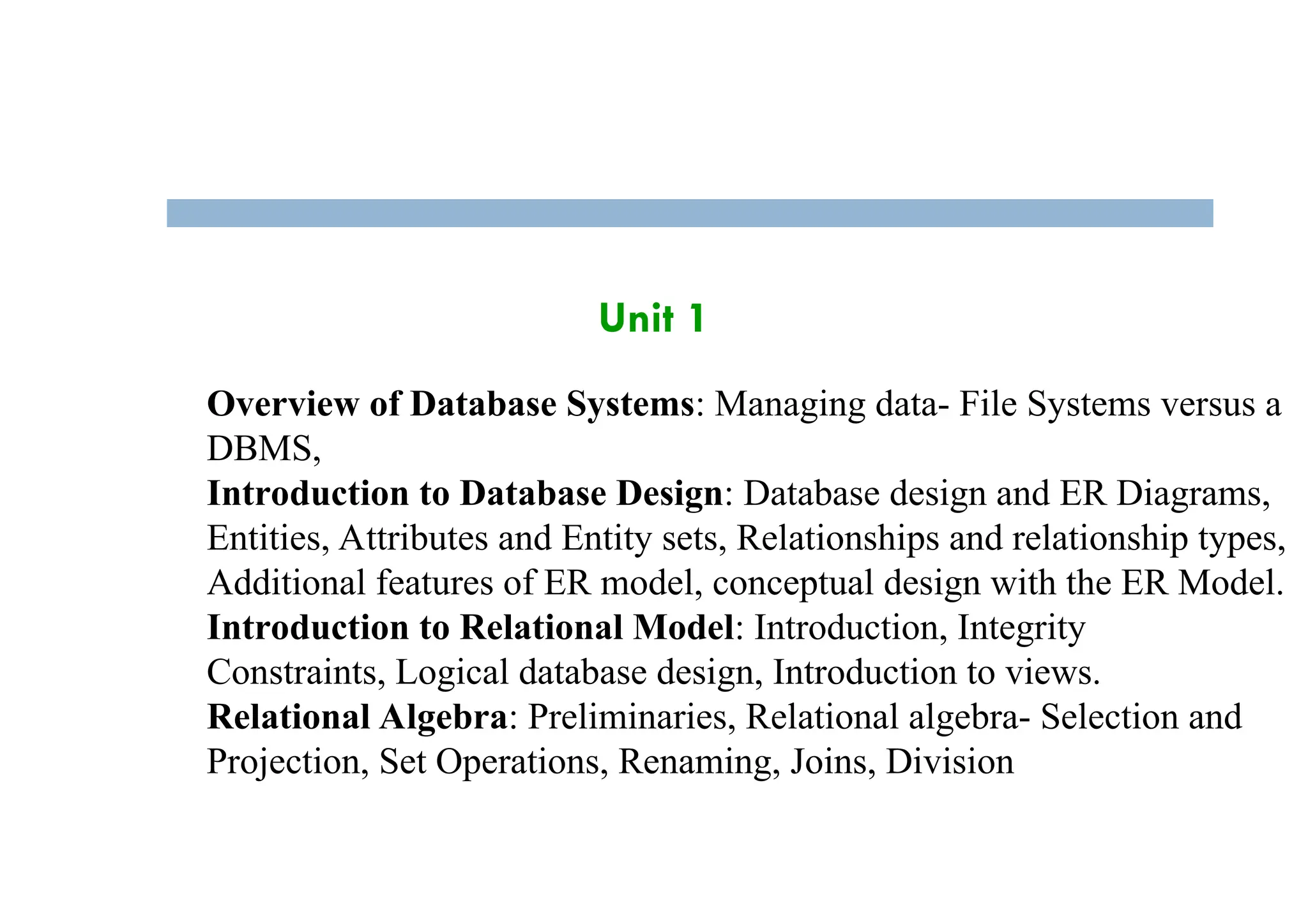 Unit 1
Overview of Database Systems: Managing data- File Systems versus a
DBMS,
Introduction to Database Design: Database design and ER Diagrams,
Entities, Attributes and Entity sets, Relationships and relationship types,
Additional features of ER model, conceptual design with the ER Model.
Introduction to Relational Model: Introduction, Integrity
Constraints, Logical database design, Introduction to views.
Relational Algebra: Preliminaries, Relational algebra- Selection and
Projection, Set Operations, Renaming, Joins, Division
 