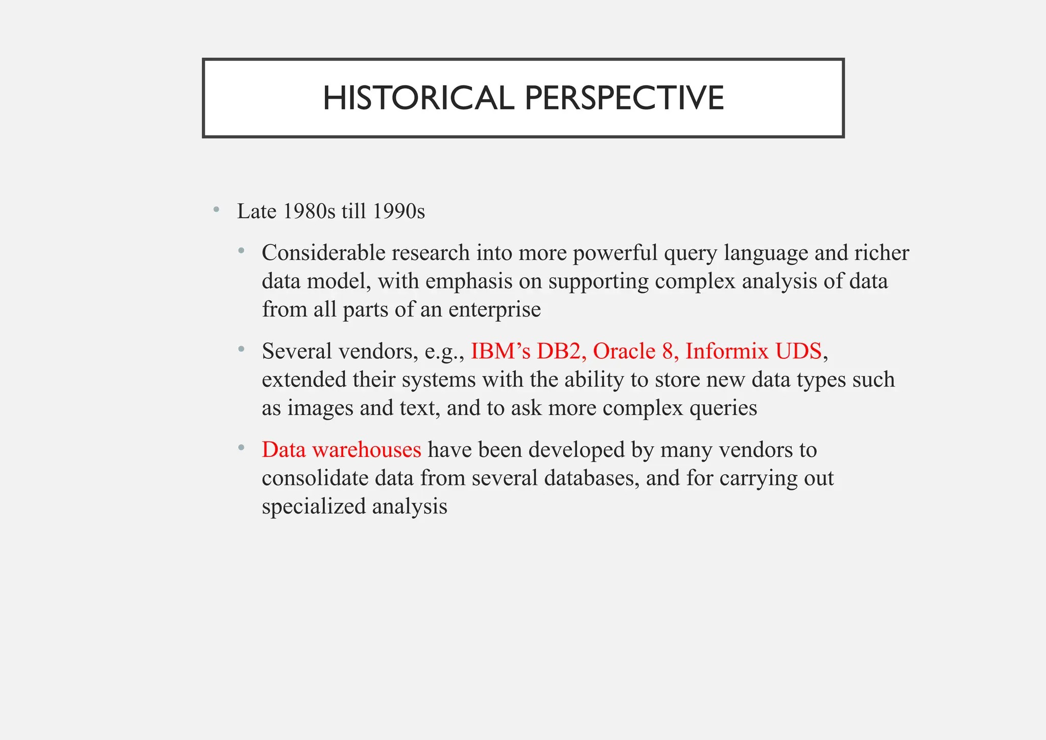 HISTORICAL PERSPECTIVE
• Late 1980s till 1990s
• Considerable research into more powerful query language and richer
data model, with emphasis on supporting complex analysis of data
from all parts of an enterprise
• Several vendors, e.g., IBM’s DB2, Oracle 8, Informix UDS,
extended their systems with the ability to store new data types such
as images and text, and to ask more complex queries
• Data warehouses have been developed by many vendors to
consolidate data from several databases, and for carrying out
specialized analysis
 