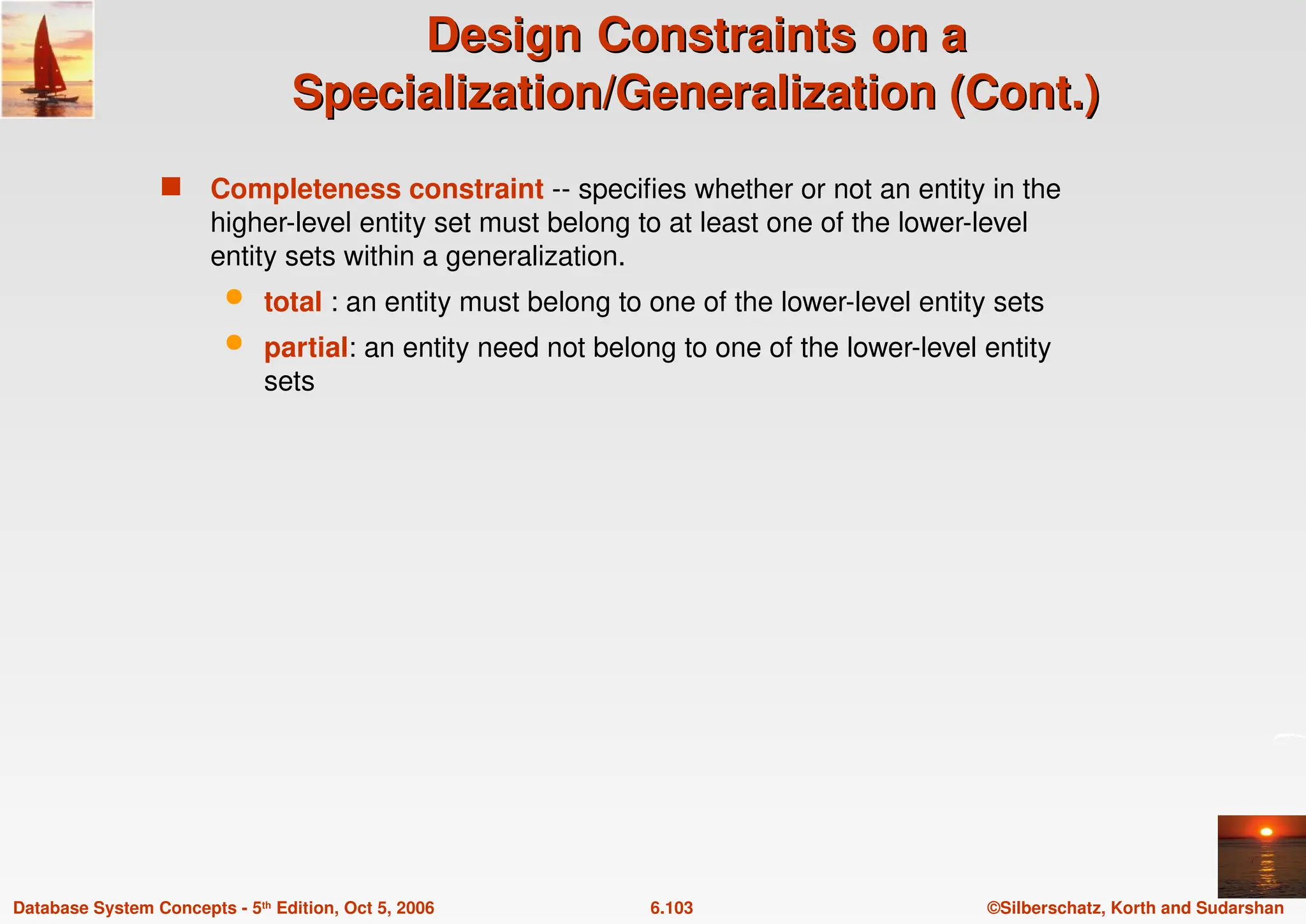 ©Silberschatz, Korth and Sudarshan
6.103
Database System Concepts - 5th Edition, Oct 5, 2006
Design
Design Constraints
Constraints on a
on a
Specialization/Generalization (Cont.)
Specialization/Generalization (Cont.)
 Completeness constraint -- specifies whether or not an entity in the
higher-level entity set must belong to at least one of the lower-level
entity sets within a generalization.
 total : an entity must belong to one of the lower-level entity sets
 partial: an entity need not belong to one of the lower-level entity
sets
 