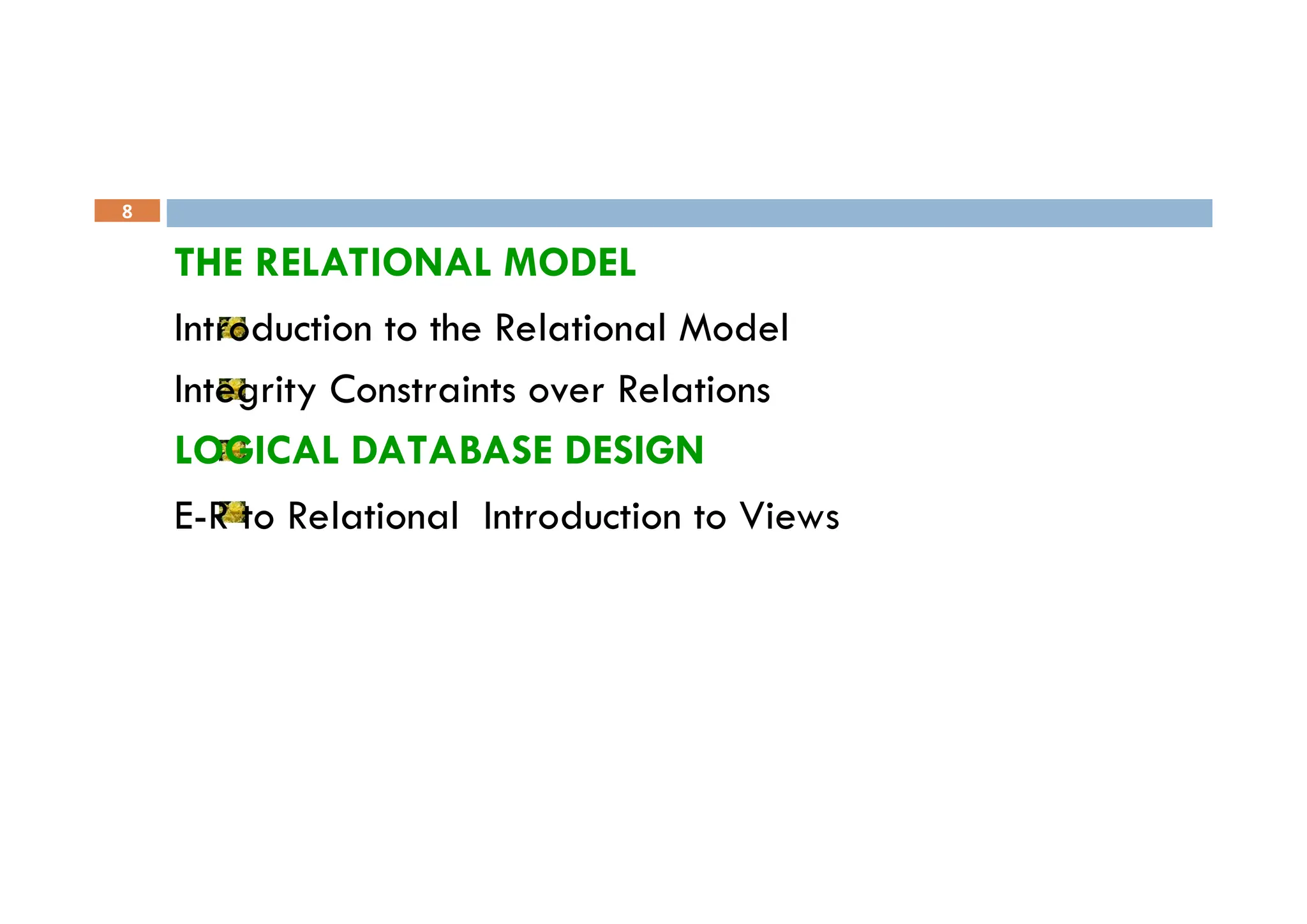 8
THE RELATIONAL MODEL
Introduction to the Relational Model
Integrity Constraints over Relations
LOGICAL DATABASE DESIGN
E-R to Relational Introduction to Views
 