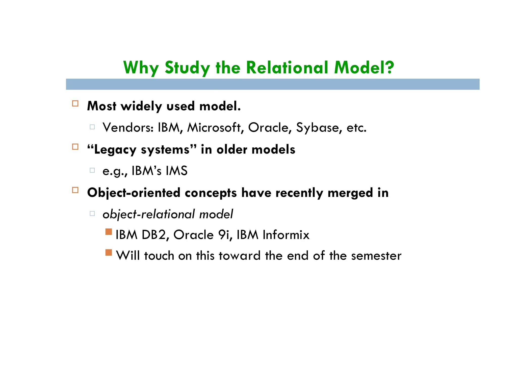 Why Study the Relational Model?
 Most widely used model.
□ Vendors: IBM, Microsoft, Oracle, Sybase, etc.
 “Legacy systems” in older models
□ e.g., IBM’s IMS
 Object-oriented concepts have recently merged in
□ object-relational model
 IBM DB2, Oracle 9i, IBM Informix
 Will touch on this toward the end of the semester
 