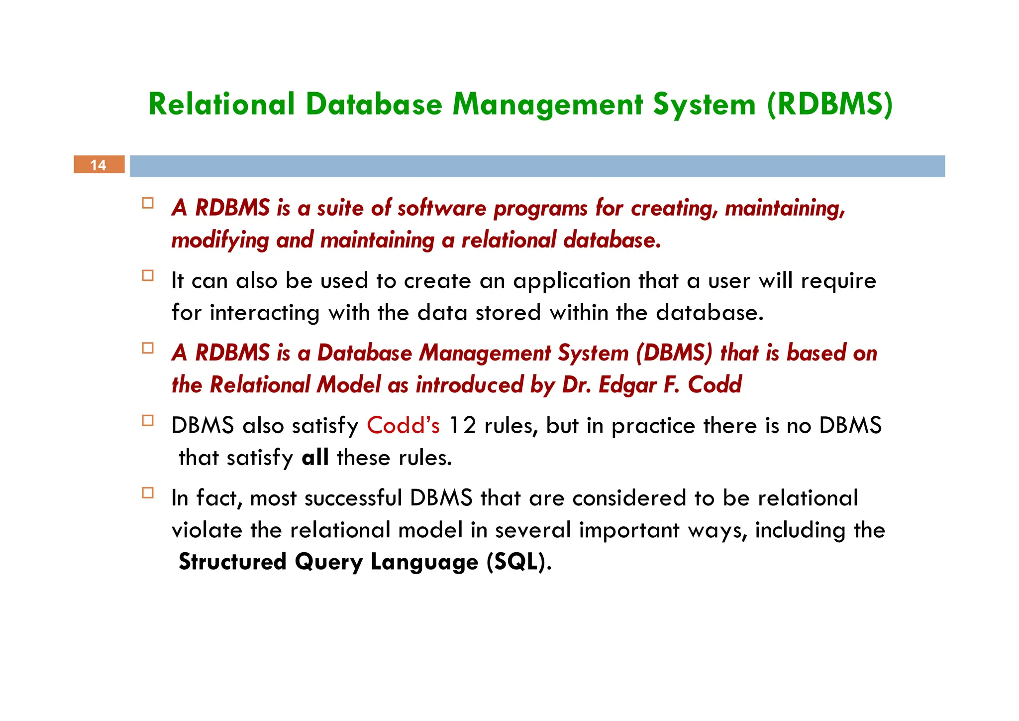 Relational Database Management System (RDBMS)
14
 A RDBMS is a suite of software programs for creating, maintaining,
modifying and maintaining a relational database.
 It can also be used to create an application that a user will require
for interacting with the data stored within the database.
 A RDBMS is a Database Management System (DBMS) that is based on
the Relational Model as introduced by Dr. Edgar F. Codd
 DBMS also satisfy Codd’s 12 rules, but in practice there is no DBMS
that satisfy all these rules.
 In fact, most successful DBMS that are considered to be relational
violate the relational model in several important ways, including the
Structured Query Language (SQL).
 