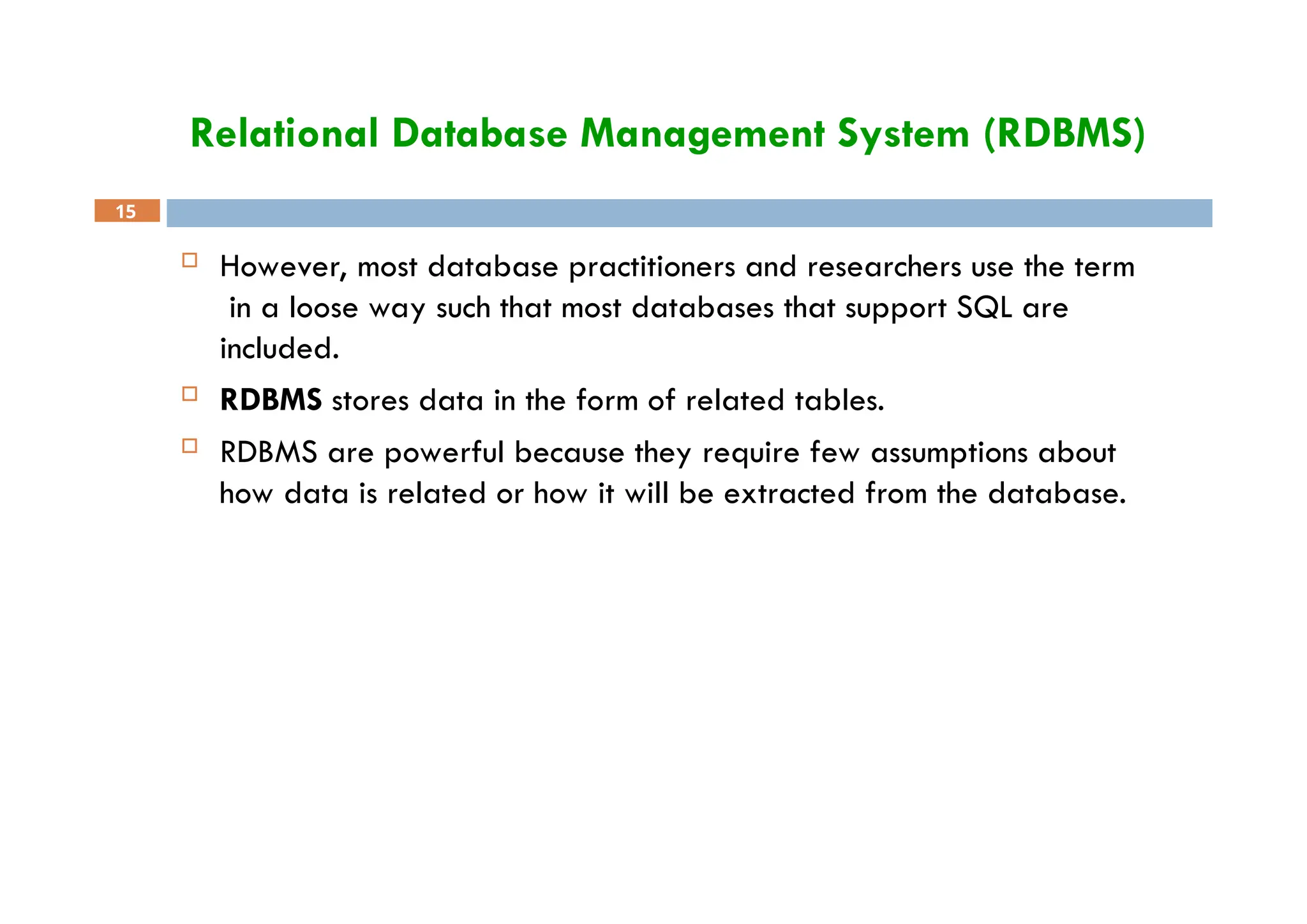 Relational Database Management System (RDBMS)
15
 However, most database practitioners and researchers use the term
in a loose way such that most databases that support SQL are
included.
 RDBMS stores data in the form of related tables.
 RDBMS are powerful because they require few assumptions about
how data is related or how it will be extracted from the database.
 