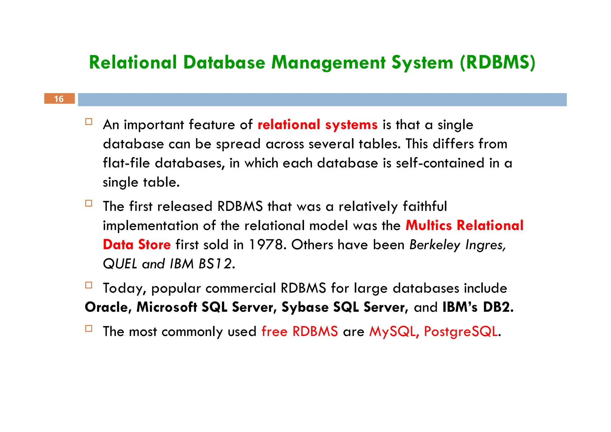 Relational Database Management System (RDBMS)
16
 An important feature of relational systems is that a single
database can be spread across several tables. This differs from
flat-file databases, in which each database is self-contained in a
single table.
 The first released RDBMS that was a relatively faithful
implementation of the relational model was the Multics Relational
Data Store first sold in 1978. Others have been Berkeley Ingres,
QUEL and IBM BS12.
 Today, popular commercial RDBMS for large databases include
Oracle, Microsoft SQL Server, Sybase SQL Server, and IBM’s DB2.
 The most commonly used free RDBMS are MySQL, PostgreSQL.
 