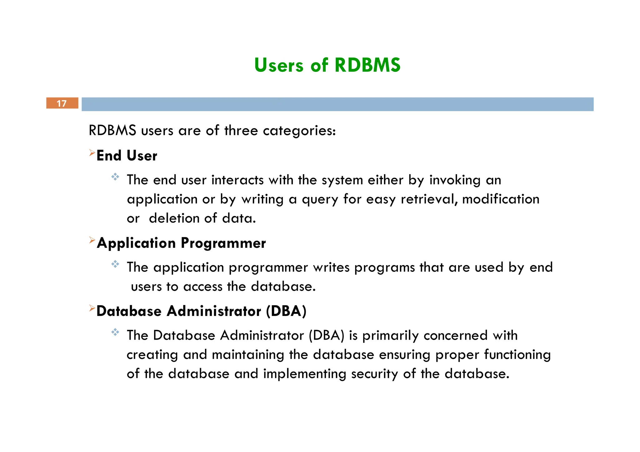 Users of RDBMS
17
RDBMS users are of three categories:
End User
 The end user interacts with the system either by invoking an
application or by writing a query for easy retrieval, modification
or deletion of data.
Application Programmer
 The application programmer writes programs that are used by end
users to access the database.
Database Administrator (DBA)
 The Database Administrator (DBA) is primarily concerned with
creating and maintaining the database ensuring proper functioning
of the database and implementing security of the database.
 