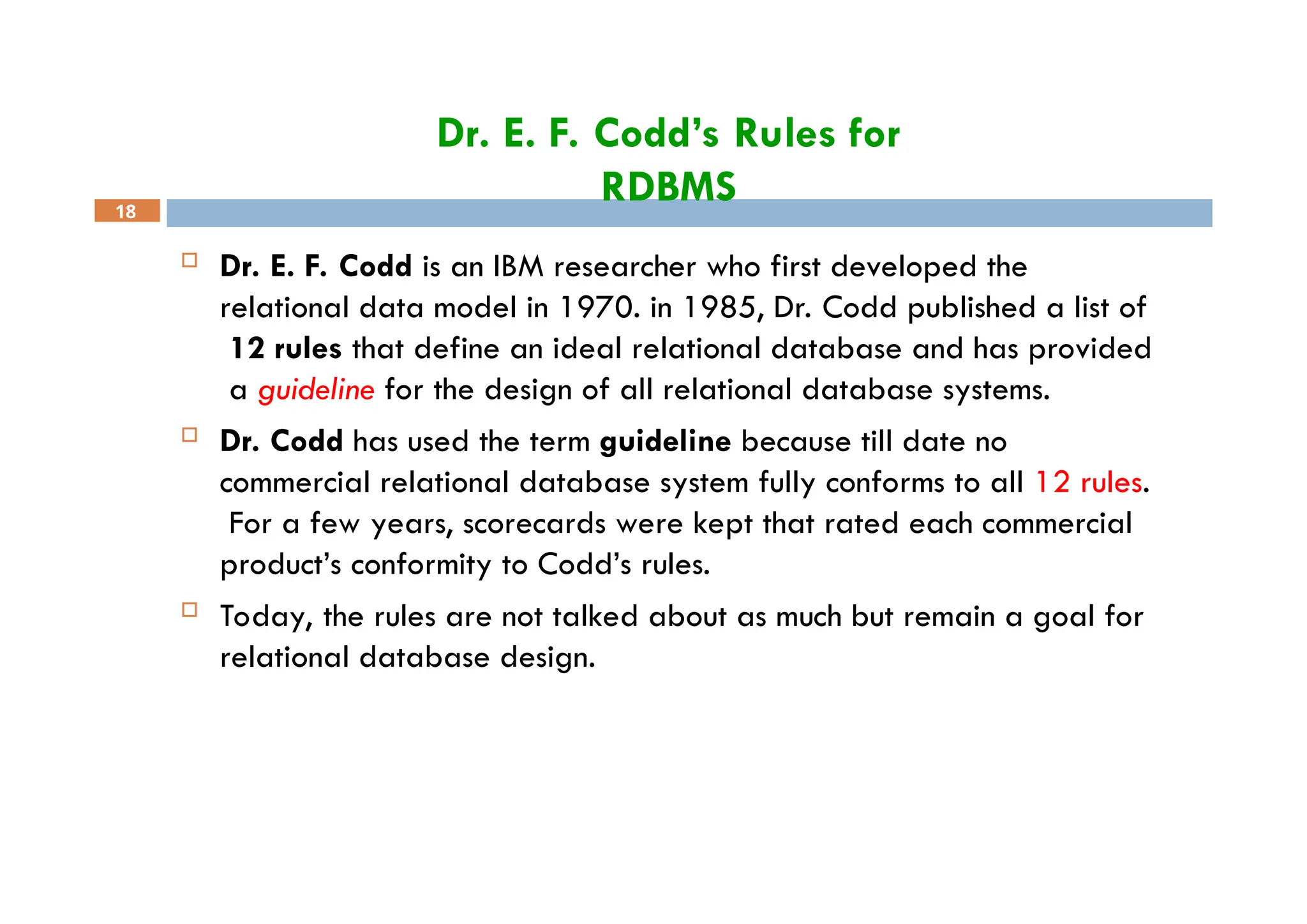 Dr. E. F. Codd’s Rules for
RDBMS
18
 Dr. E. F. Codd is an IBM researcher who first developed the
relational data model in 1970. in 1985, Dr. Codd published a list of
12 rules that define an ideal relational database and has provided
a guideline for the design of all relational database systems.
 Dr. Codd has used the term guideline because till date no
commercial relational database system fully conforms to all 12 rules.
For a few years, scorecards were kept that rated each commercial
product’s conformity to Codd’s rules.
 Today, the rules are not talked about as much but remain a goal for
relational database design.
 