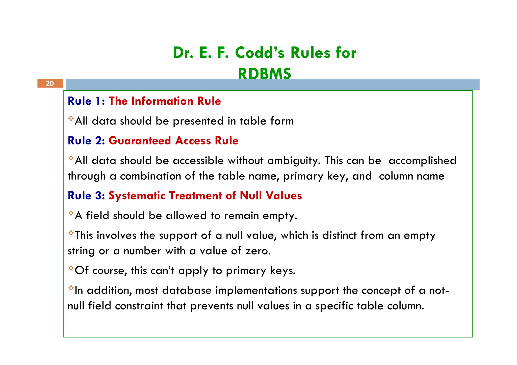 Dr. E. F. Codd’s Rules for
RDBMS
20
Rule 1: The Information Rule
All data should be presented in table form
Rule 2: Guaranteed Access Rule
All data should be accessible without ambiguity. This can be accomplished
through a combination of the table name, primary key, and column name
Rule 3: Systematic Treatment of Null Values
A field should be allowed to remain empty.
This involves the support of a null value, which is distinct from an empty
string or a number with a value of zero.
Of course, this can’t apply to primary keys.
In addition, most database implementations support the concept of a not-
null field constraint that prevents null values in a specific table column.
 