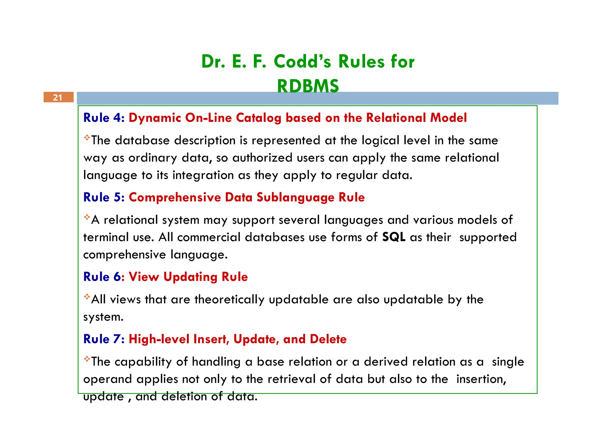 Dr. E. F. Codd’s Rules for
RDBMS
21
Rule 4: Dynamic On-Line Catalog based on the Relational Model
The database description is represented at the logical level in the same
way as ordinary data, so authorized users can apply the same relational
language to its integration as they apply to regular data.
Rule 5: Comprehensive Data Sublanguage Rule
A relational system may support several languages and various models of
terminal use. All commercial databases use forms of SQL as their supported
comprehensive language.
Rule 6: View Updating Rule
All views that are theoretically updatable are also updatable by the
system.
Rule 7: High-level Insert, Update, and Delete
The capability of handling a base relation or a derived relation as a single
operand applies not only to the retrieval of data but also to the insertion,
update , and deletion of data.
 