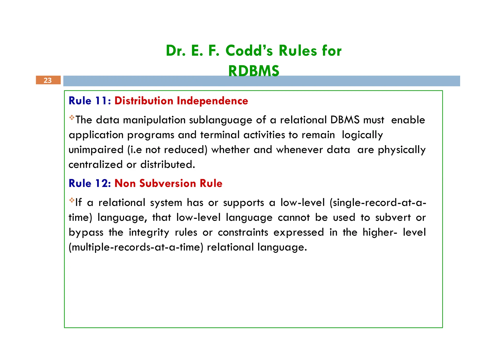 Dr. E. F. Codd’s Rules for
RDBMS
23
Rule 11: Distribution Independence
The data manipulation sublanguage of a relational DBMS must enable
application programs and terminal activities to remain logically
unimpaired (i.e not reduced) whether and whenever data are physically
centralized or distributed.
Rule 12: Non Subversion Rule
If a relational system has or supports a low-level (single-record-at-a-
time) language, that low-level language cannot be used to subvert or
bypass the integrity rules or constraints expressed in the higher- level
(multiple-records-at-a-time) relational language.
 