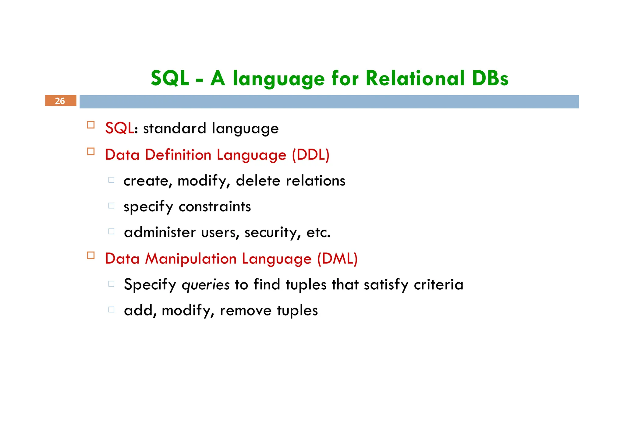 SQL - A language for Relational DBs
26
 SQL: standard language
 Data Definition Language (DDL)
□ create, modify, delete relations
□ specify constraints
□ administer users, security, etc.
 Data Manipulation Language (DML)
□ Specify queries to find tuples that satisfy criteria
□ add, modify, remove tuples
 