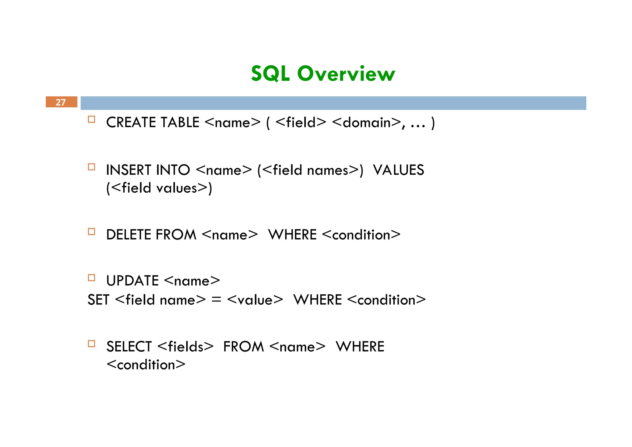 SQL Overview
27
 CREATE TABLE <name> ( <field> <domain>, … )
 INSERT INTO <name> (<field names>) VALUES
(<field values>)
 DELETE FROM <name> WHERE <condition>
 UPDATE <name>
SET <field name> = <value> WHERE <condition>
 SELECT <fields> FROM <name> WHERE
<condition>
 
