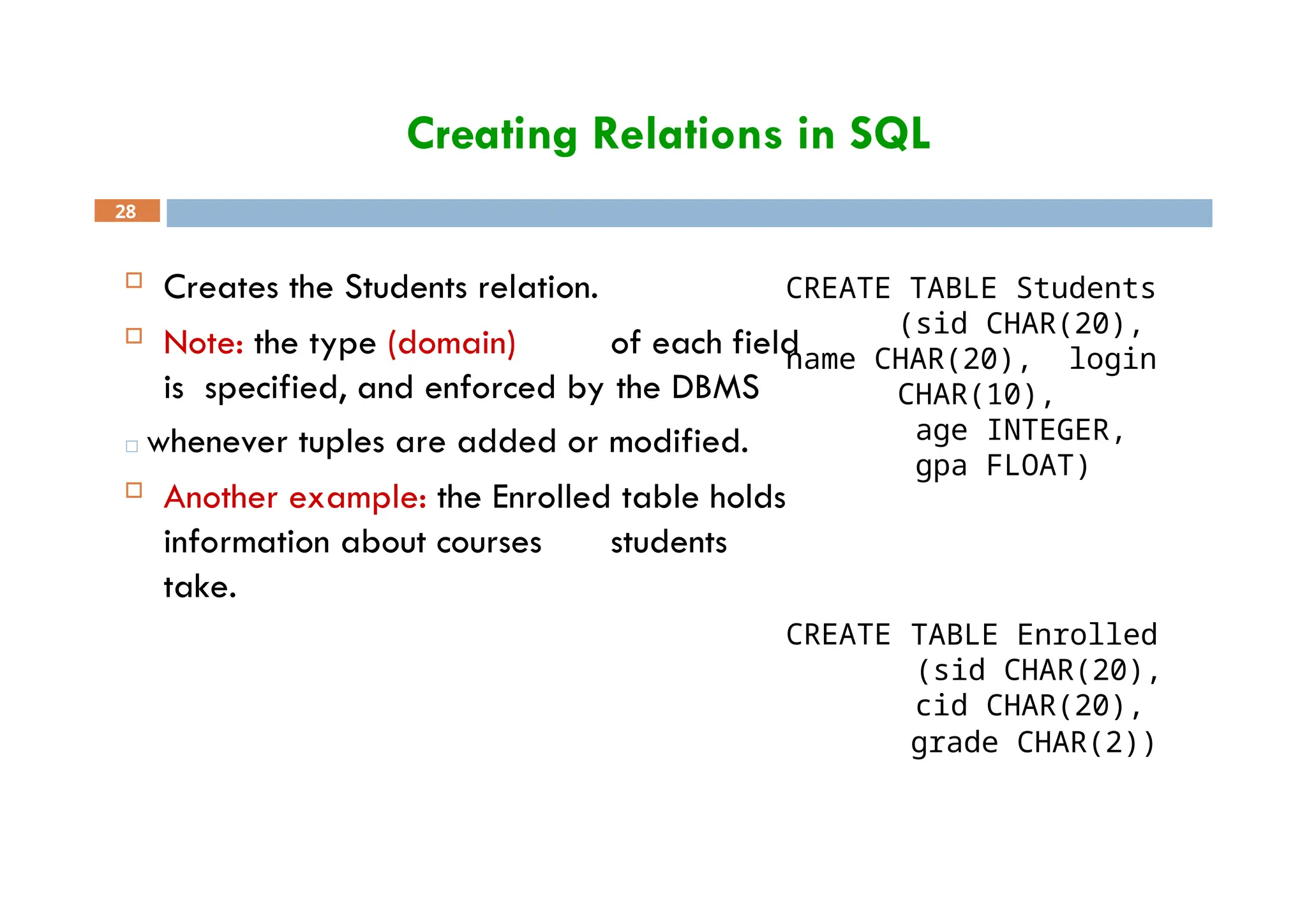 Creating Relations in SQL
CREATE TABLE Students
(sid CHAR(20),
name CHAR(20), login
CHAR(10),
28
 Creates the Students relation.
 Note: the type (domain) of each field
is specified, and enforced by the DBMS
□ whenever tuples are added or modified.
 Another example: the Enrolled table holds
information about courses students
take.
age INTEGER,
gpa FLOAT)
CREATE TABLE Enrolled
(sid CHAR(20),
cid CHAR(20),
grade CHAR(2))
 