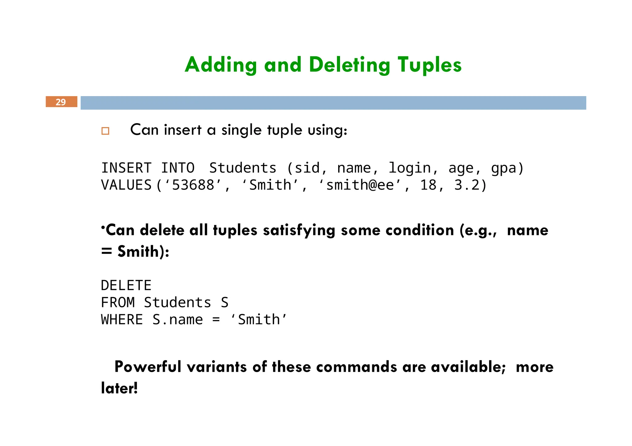 Adding and Deleting Tuples
29
 Can insert a single tuple using:
INSERT INTO Students (sid, name, login, age, gpa)
VALUES (‘53688’, ‘Smith’, ‘smith@ee’, 18, 3.2)
•Can delete all tuples satisfying some condition (e.g., name
= Smith):
DELETE
FROM Students S
WHERE S.name = ‘Smith’
 Powerful variants of these commands are available; more
later!
 