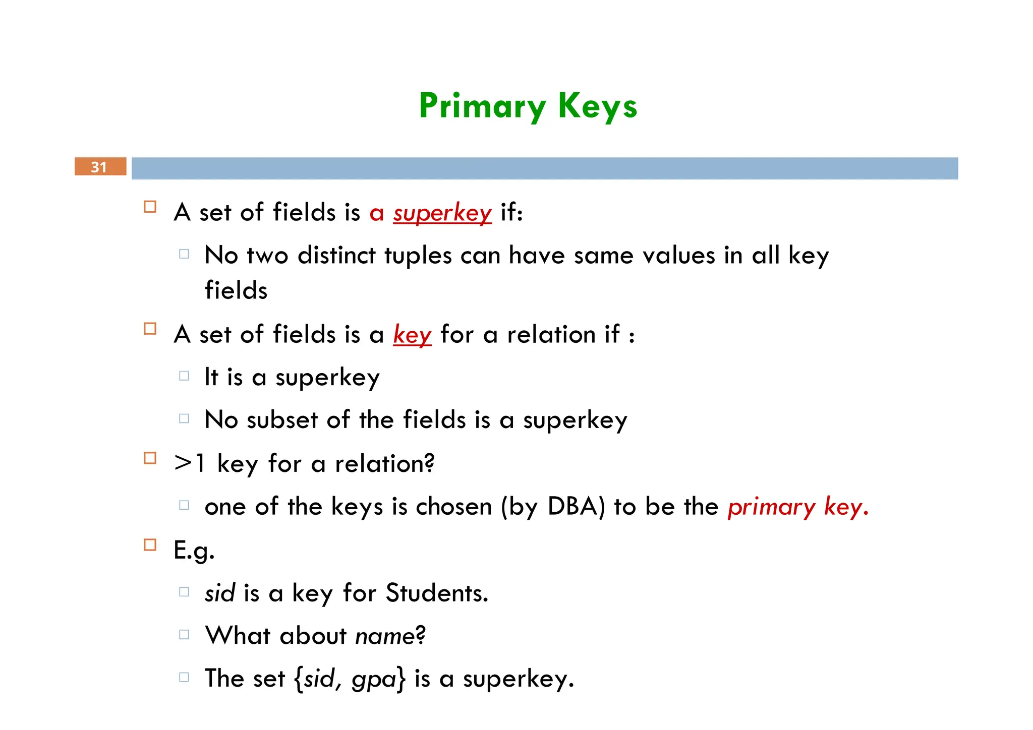 Primary Keys
31
 A set of fields is a superkey if:
□ No two distinct tuples can have same values in all key
fields
 A set of fields is a key for a relation if :
□ It is a superkey
□ No subset of the fields is a superkey
 >1 key for a relation?
□ one of the keys is chosen (by DBA) to be the primary key.
 E.g.
□ sid is a key for Students.
□ What about name?
□ The set {sid, gpa} is a superkey.
 