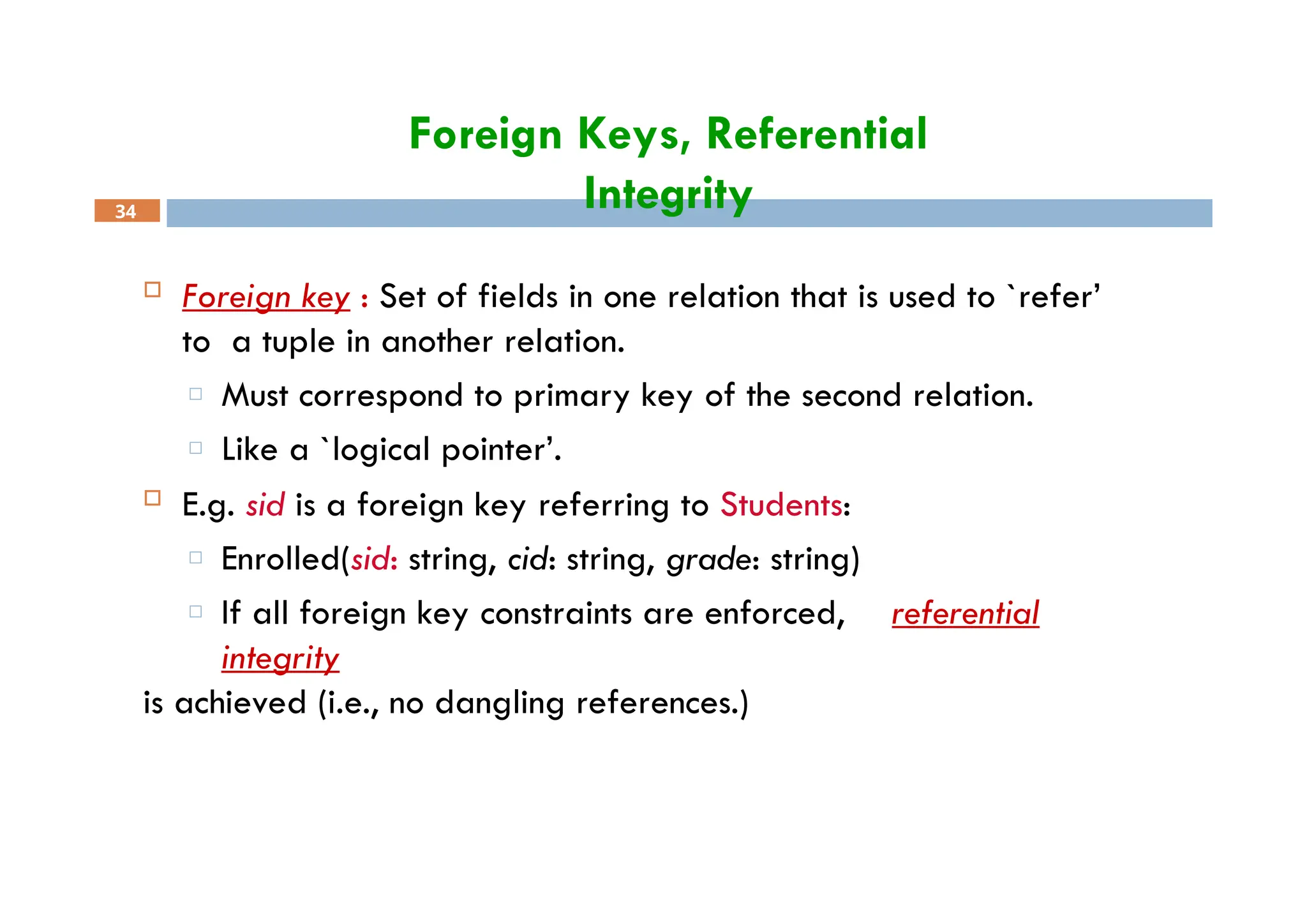 Foreign Keys, Referential
Integrity
34
 Foreign key : Set of fields in one relation that is used to `refer’
to a tuple in another relation.
□ Must correspond to primary key of the second relation.
□ Like a `logical pointer’.
 E.g. sid is a foreign key referring to Students:
□ Enrolled(sid: string, cid: string, grade: string)
□ If all foreign key constraints are enforced, referential
integrity
is achieved (i.e., no dangling references.)
 