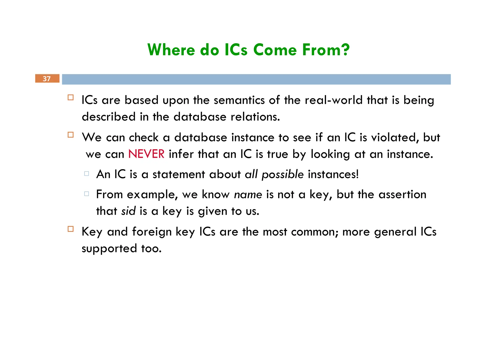 Where do ICs Come From?
37
 ICs are based upon the semantics of the real-world that is being
described in the database relations.
 We can check a database instance to see if an IC is violated, but
we can NEVER infer that an IC is true by looking at an instance.
□ An IC is a statement about all possible instances!
□ From example, we know name is not a key, but the assertion
that sid is a key is given to us.
 Key and foreign key ICs are the most common; more general ICs
supported too.
 