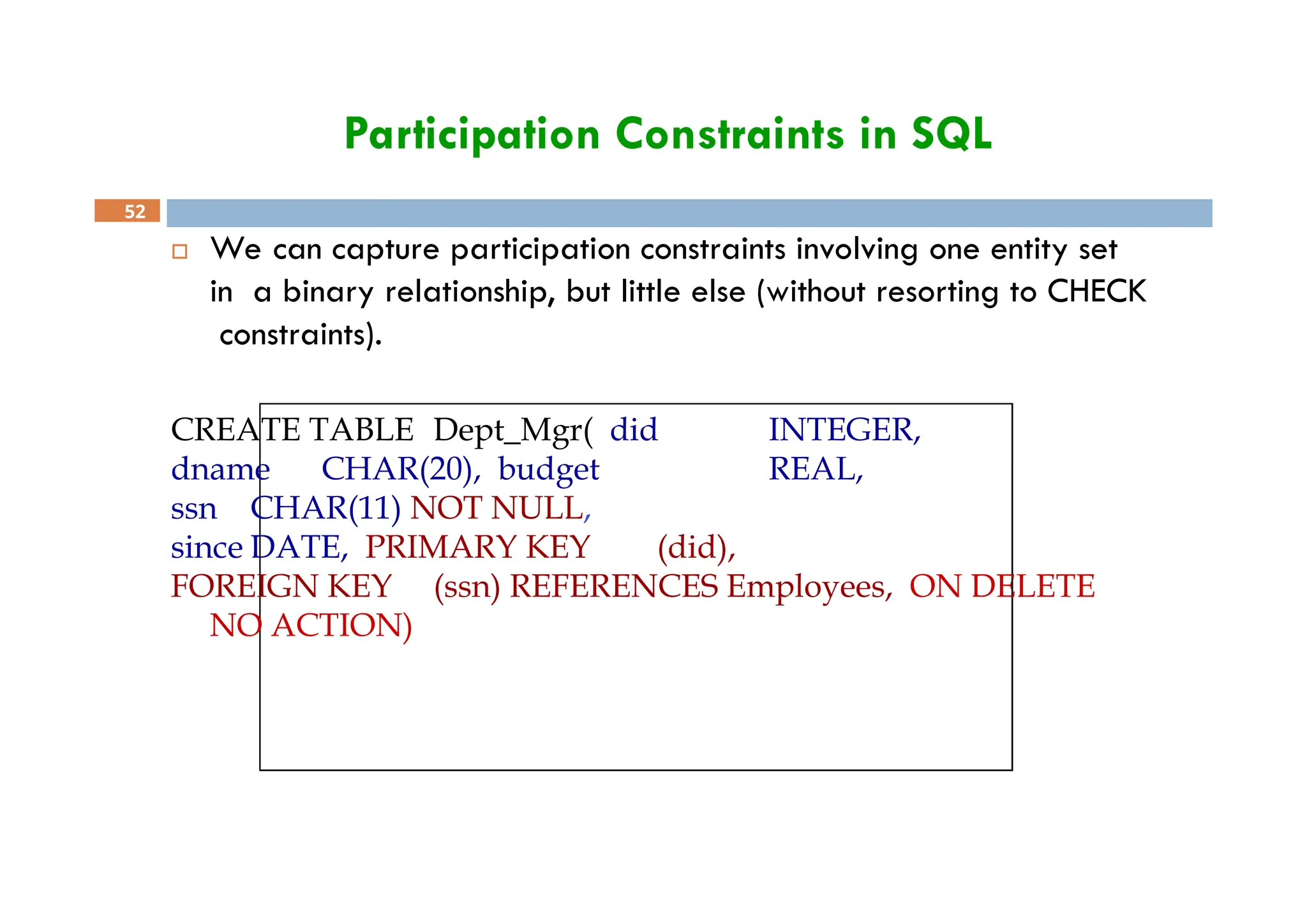 Participation Constraints in SQL
52
 We can capture participation constraints involving one entity set
in a binary relationship, but little else (without resorting to CHECK
constraints).
CREATE TABLE Dept_Mgr( did INTEGER,
dname CHAR(20), budget REAL,
ssn CHAR(11) NOT NULL,
since DATE, PRIMARY KEY (did),
FOREIGN KEY (ssn) REFERENCES Employees, ON DELETE
NO ACTION)
 