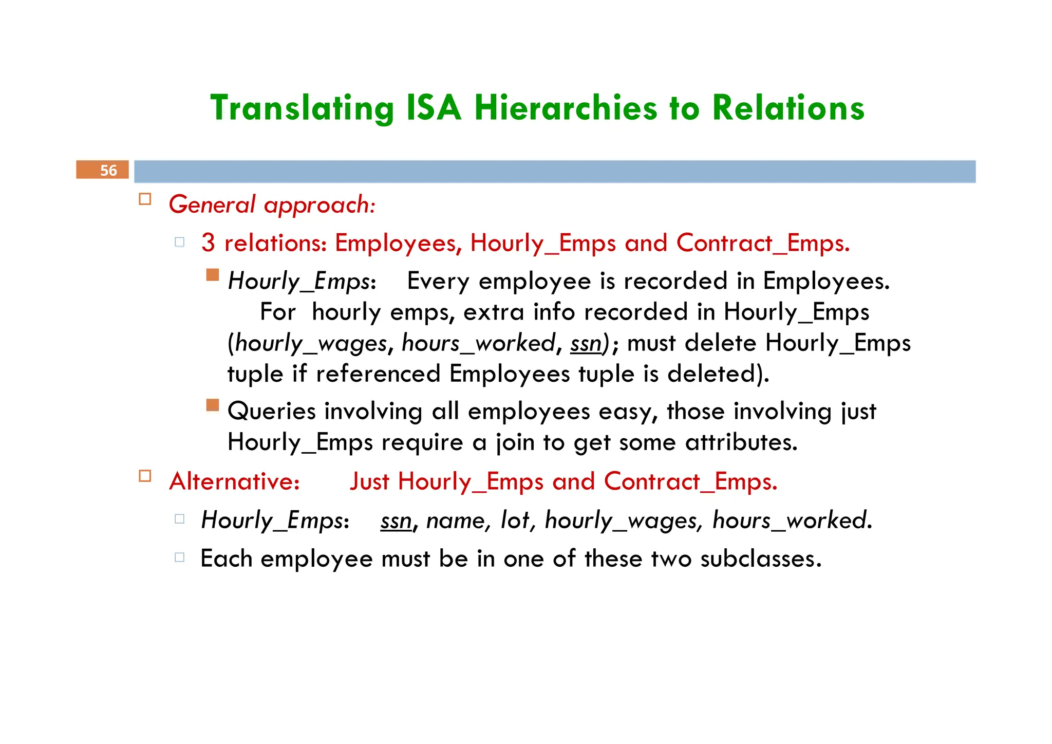 Translating ISA Hierarchies to Relations
56
 General approach:
□ 3 relations: Employees, Hourly_Emps and Contract_Emps.
 Hourly_Emps: Every employee is recorded in Employees.
For hourly emps, extra info recorded in Hourly_Emps
(hourly_wages, hours_worked, ssn); must delete Hourly_Emps
tuple if referenced Employees tuple is deleted).
 Queries involving all employees easy, those involving just
Hourly_Emps require a join to get some attributes.
 Alternative: Just Hourly_Emps and Contract_Emps.
□ Hourly_Emps: ssn, name, lot, hourly_wages, hours_worked.
□ Each employee must be in one of these two subclasses.
 