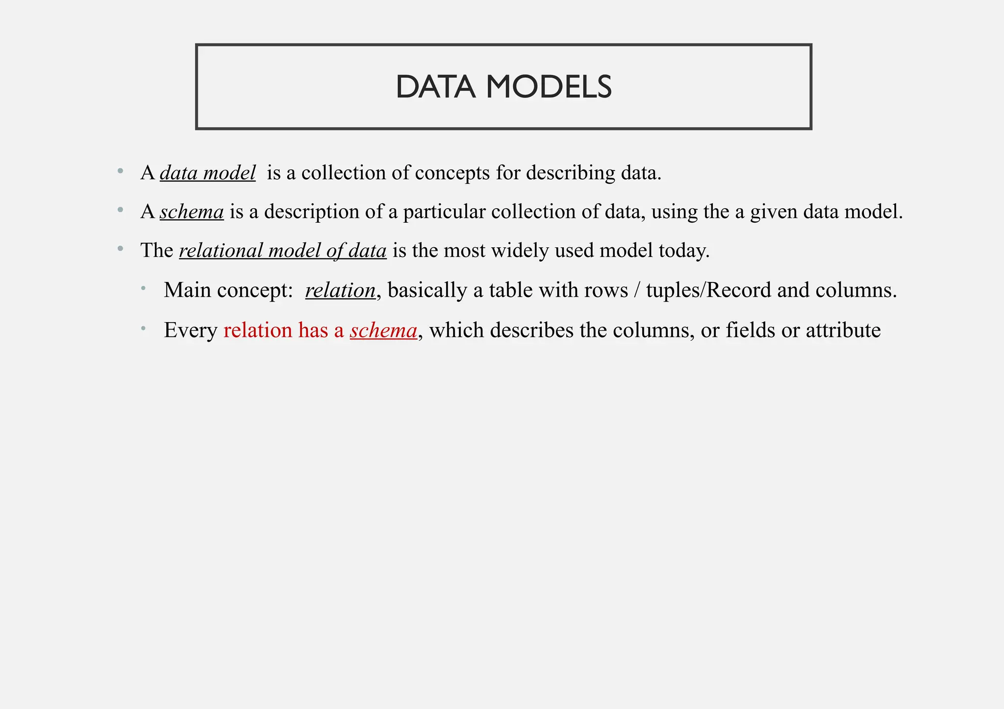 DATA MODELS
• A data model is a collection of concepts for describing data.
• A schema is a description of a particular collection of data, using the a given data model.
• The relational model of data is the most widely used model today.
• Main concept: relation, basically a table with rows / tuples/Record and columns.
• Every relation has a schema, which describes the columns, or fields or attribute
 