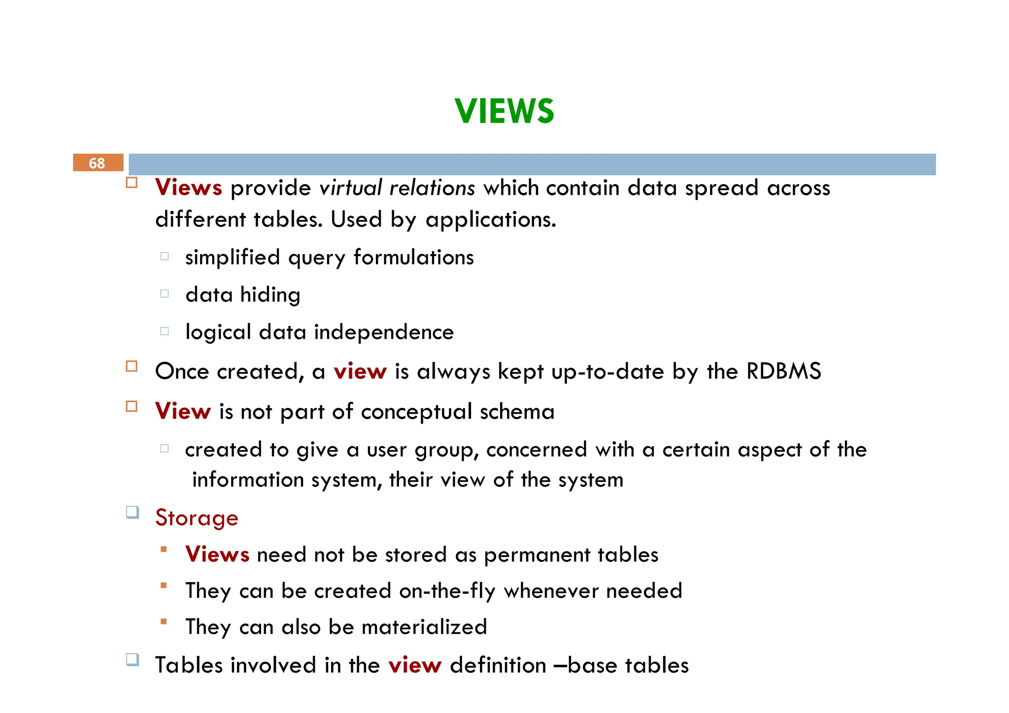 VIEWS
68
 Views provide virtual relations which contain data spread across
different tables. Used by applications.
□ simplified query formulations
□ data hiding
□ logical data independence
 Once created, a view is always kept up-to-date by the RDBMS
 View is not part of conceptual schema
□ created to give a user group, concerned with a certain aspect of the
information system, their view of the system
 Storage
 Views need not be stored as permanent tables
 They can be created on-the-fly whenever needed
 They can also be materialized
 Tables involved in the view definition –base tables
 