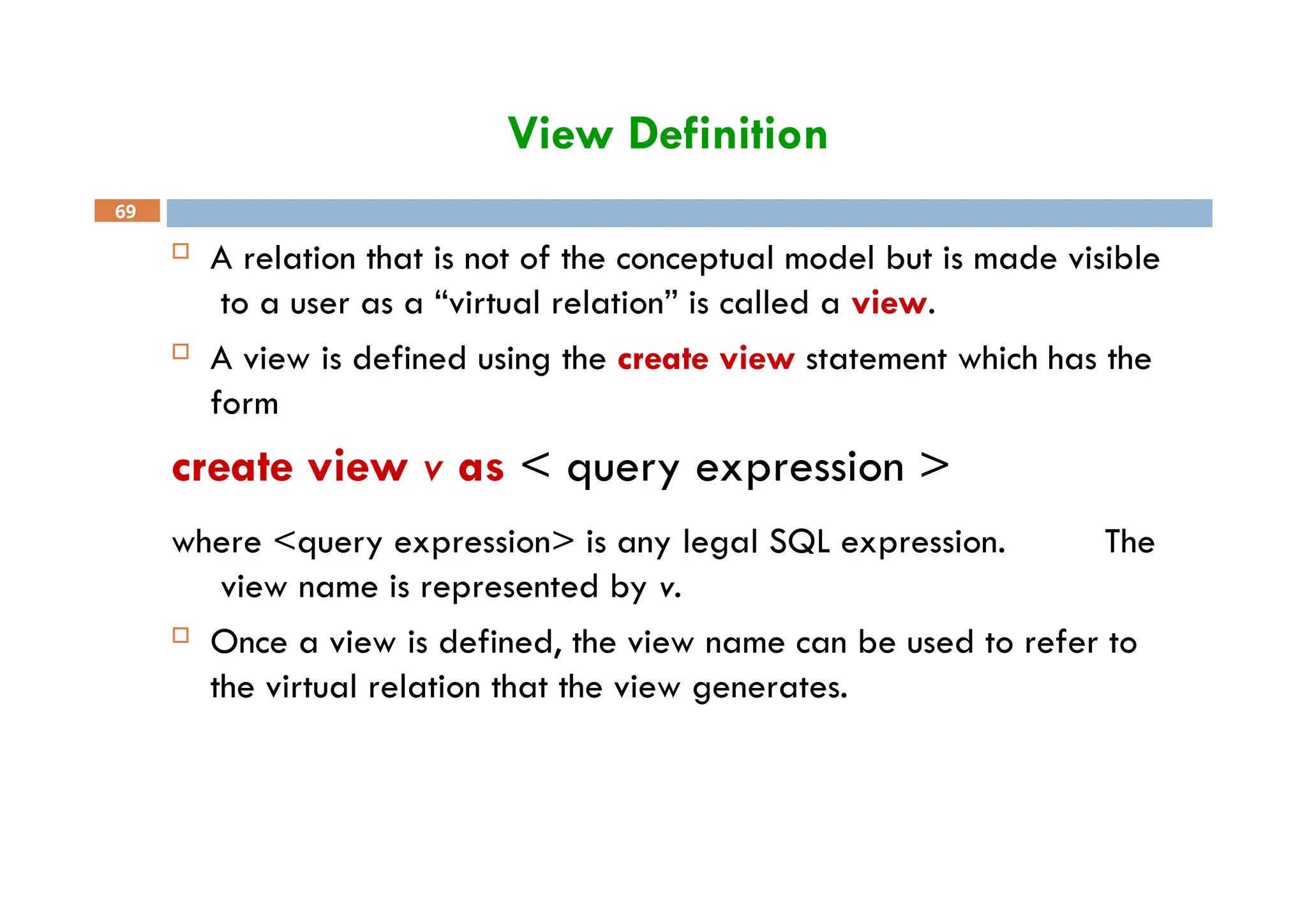 View Definition
69
 A relation that is not of the conceptual model but is made visible
to a user as a “virtual relation” is called a view.
 A view is defined using the create view statement which has the
form
create view v as < query expression >
where <query expression> is any legal SQL expression. The
view name is represented by v.
 Once a view is defined, the view name can be used to refer to
the virtual relation that the view generates.
 