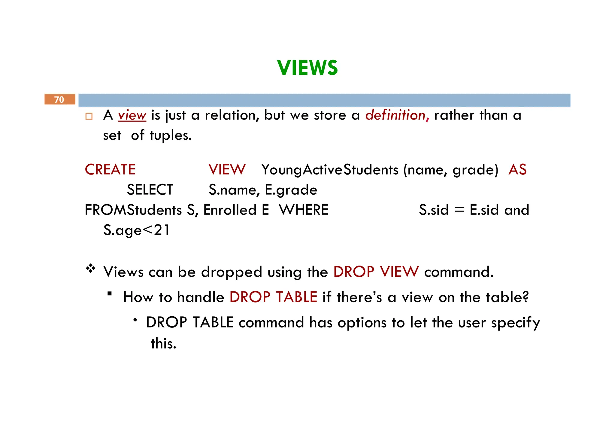 VIEWS
70
 A view is just a relation, but we store a definition, rather than a
set of tuples.
CREATE VIEW YoungActiveStudents (name, grade) AS
SELECT S.name, E.grade
FROMStudents S, Enrolled E WHERE S.sid = E.sid and
S.age<21
 Views can be dropped using the DROP VIEW command.
 How to handle DROP TABLE if there’s a view on the table?
• DROP TABLE command has options to let the user specify
this.
 