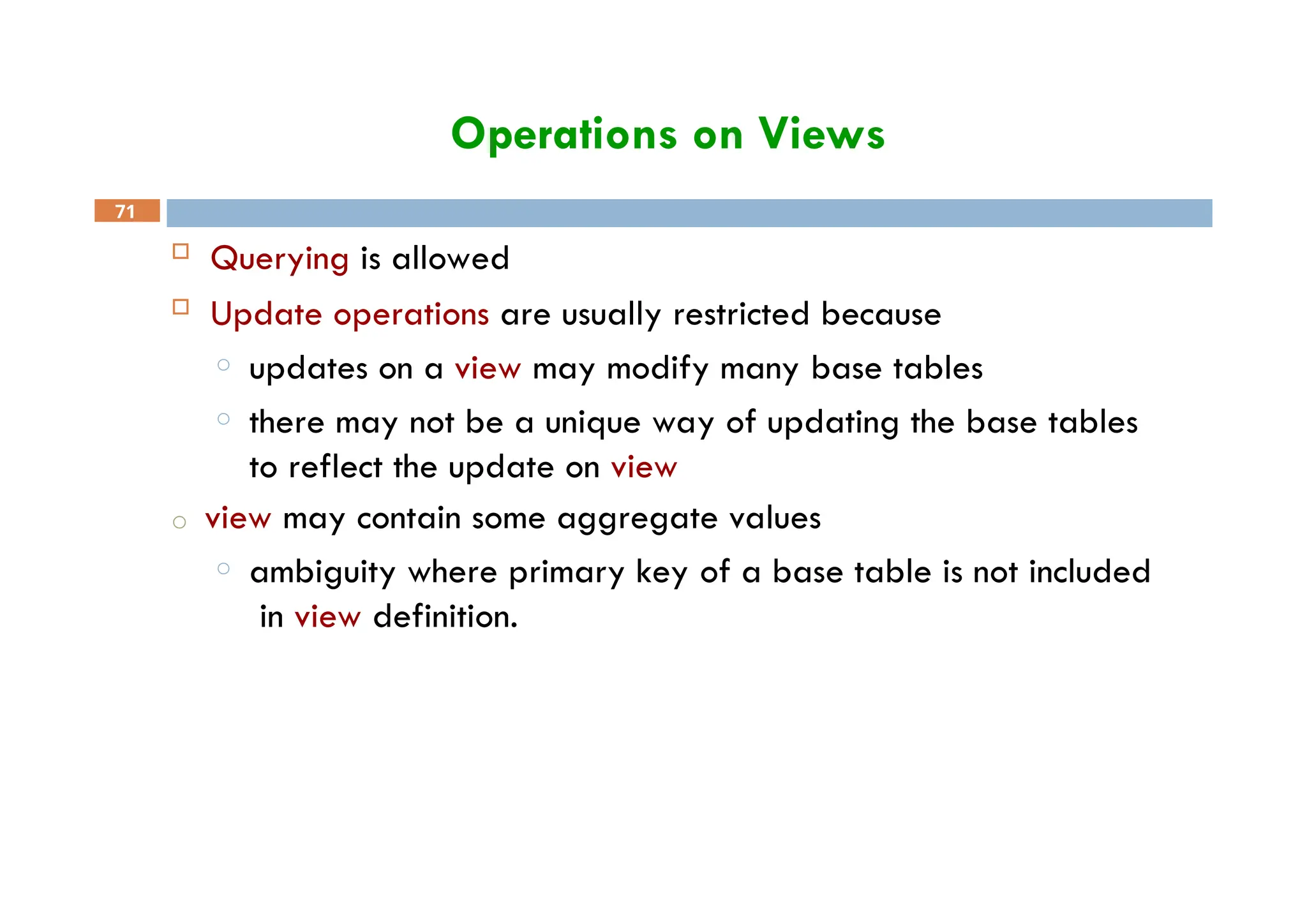 Operations on Views
71
 Querying is allowed
 Update operations are usually restricted because
o updates on a view may modify many base tables
o there may not be a unique way of updating the base tables
to reflect the update on view
o view may contain some aggregate values
o ambiguity where primary key of a base table is not included
in view definition.
 