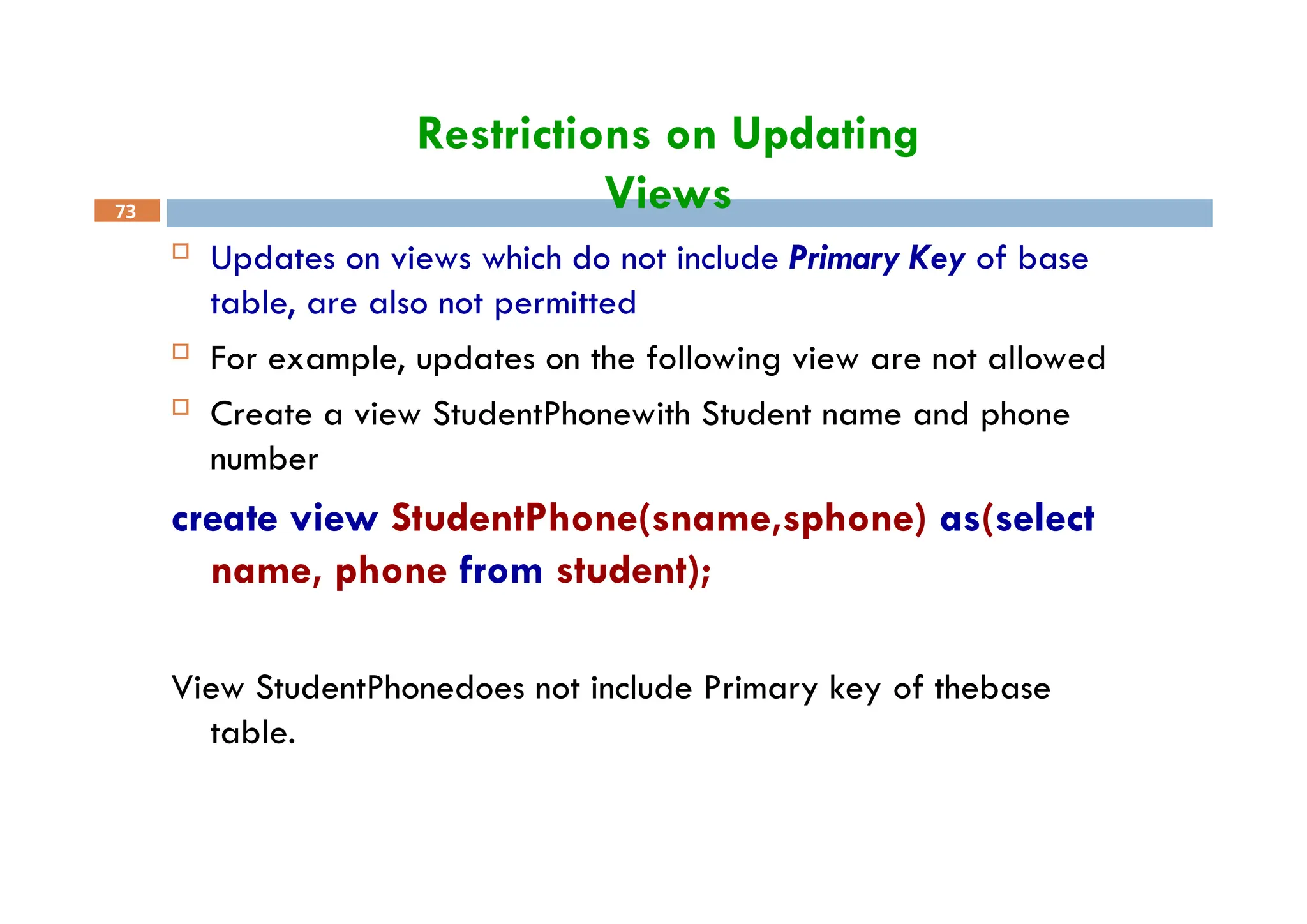 Restrictions on Updating
Views
73
 Updates on views which do not include Primary Key of base
table, are also not permitted
 For example, updates on the following view are not allowed
 Create a view StudentPhonewith Student name and phone
number
create view StudentPhone(sname,sphone) as(select
name, phone from student);
View StudentPhonedoes not include Primary key of thebase
table.
 