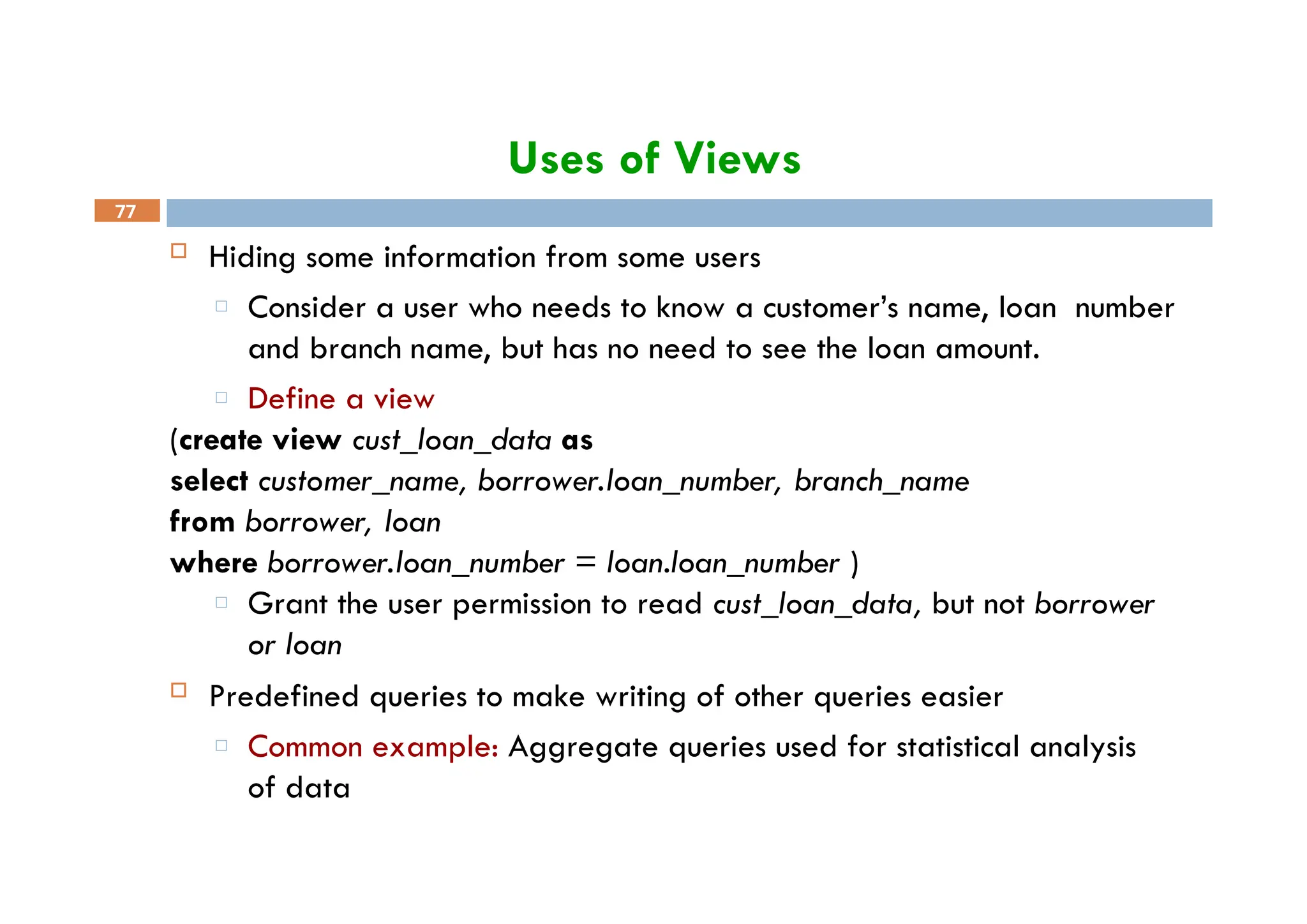 Uses of Views
77
 Hiding some information from some users
□ Consider a user who needs to know a customer’s name, loan number
and branch name, but has no need to see the loan amount.
□ Define a view
(create view cust_loan_data as
select customer_name, borrower.loan_number, branch_name
from borrower, loan
where borrower.loan_number = loan.loan_number )
□ Grant the user permission to read cust_loan_data, but not borrower
or loan
 Predefined queries to make writing of other queries easier
□ Common example: Aggregate queries used for statistical analysis
of data
 