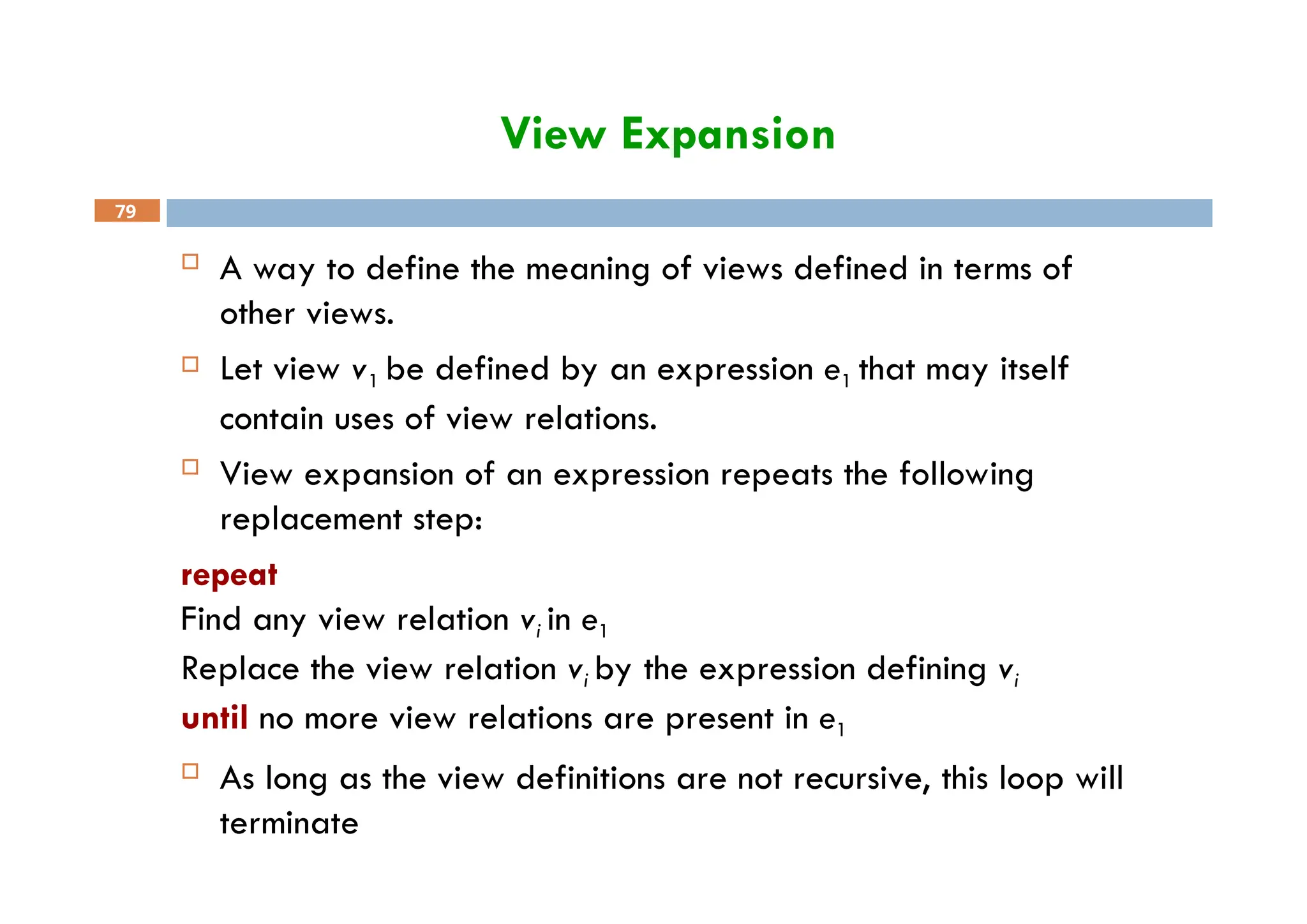 View Expansion
79
 A way to define the meaning of views defined in terms of
other views.
 Let view v1 be defined by an expression e1 that may itself
contain uses of view relations.
 View expansion of an expression repeats the following
replacement step:
repeat
Find any view relation vi in e1
Replace the view relation vi by the expression defining vi
until no more view relations are present in e1
 As long as the view definitions are not recursive, this loop will
terminate
 