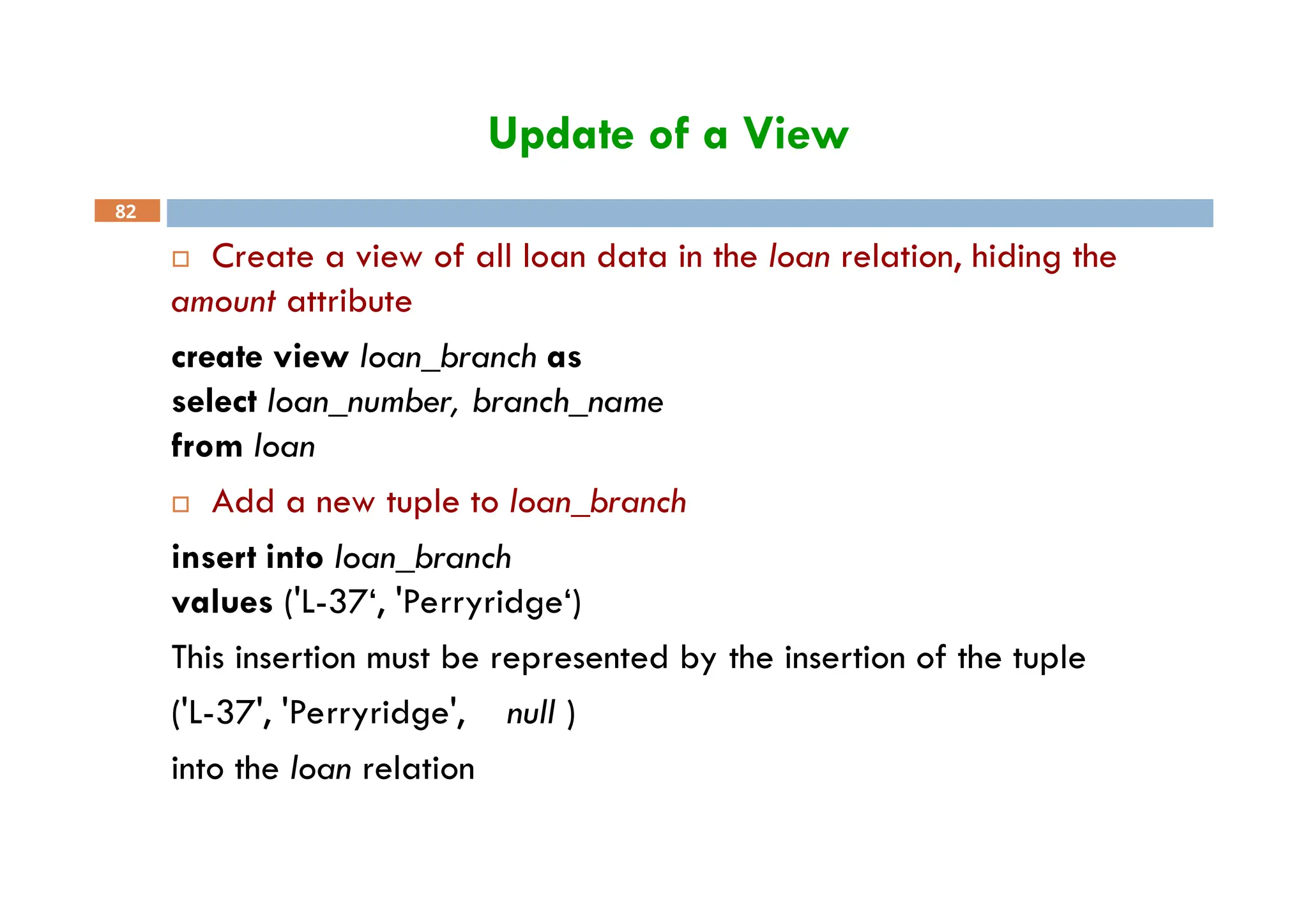 Update of a View
82
 Create a view of all loan data in the loan relation, hiding the
amount attribute
create view loan_branch as
select loan_number, branch_name
from loan
 Add a new tuple to loan_branch
insert into loan_branch
values ('L-37‘, 'Perryridge‘)
This insertion must be represented by the insertion of the tuple
('L-37', 'Perryridge', null )
into the loan relation
 