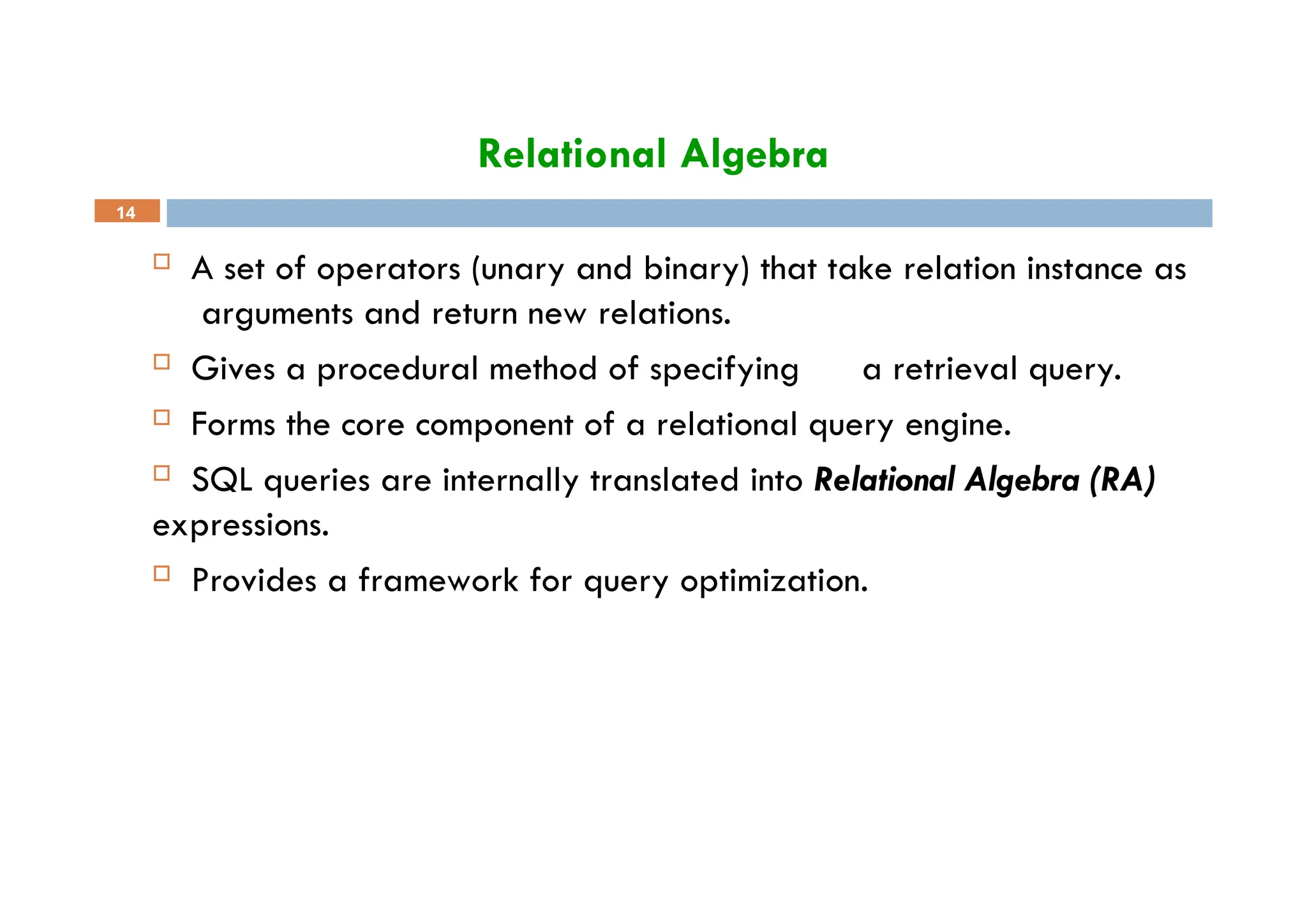 Relational Algebra
14
 A set of operators (unary and binary) that take relation instance as
arguments and return new relations.
 Gives a procedural method of specifying a retrieval query.
 Forms the core component of a relational query engine.
 SQL queries are internally translated into Relational Algebra (RA)
expressions.
 Provides a framework for query optimization.
 