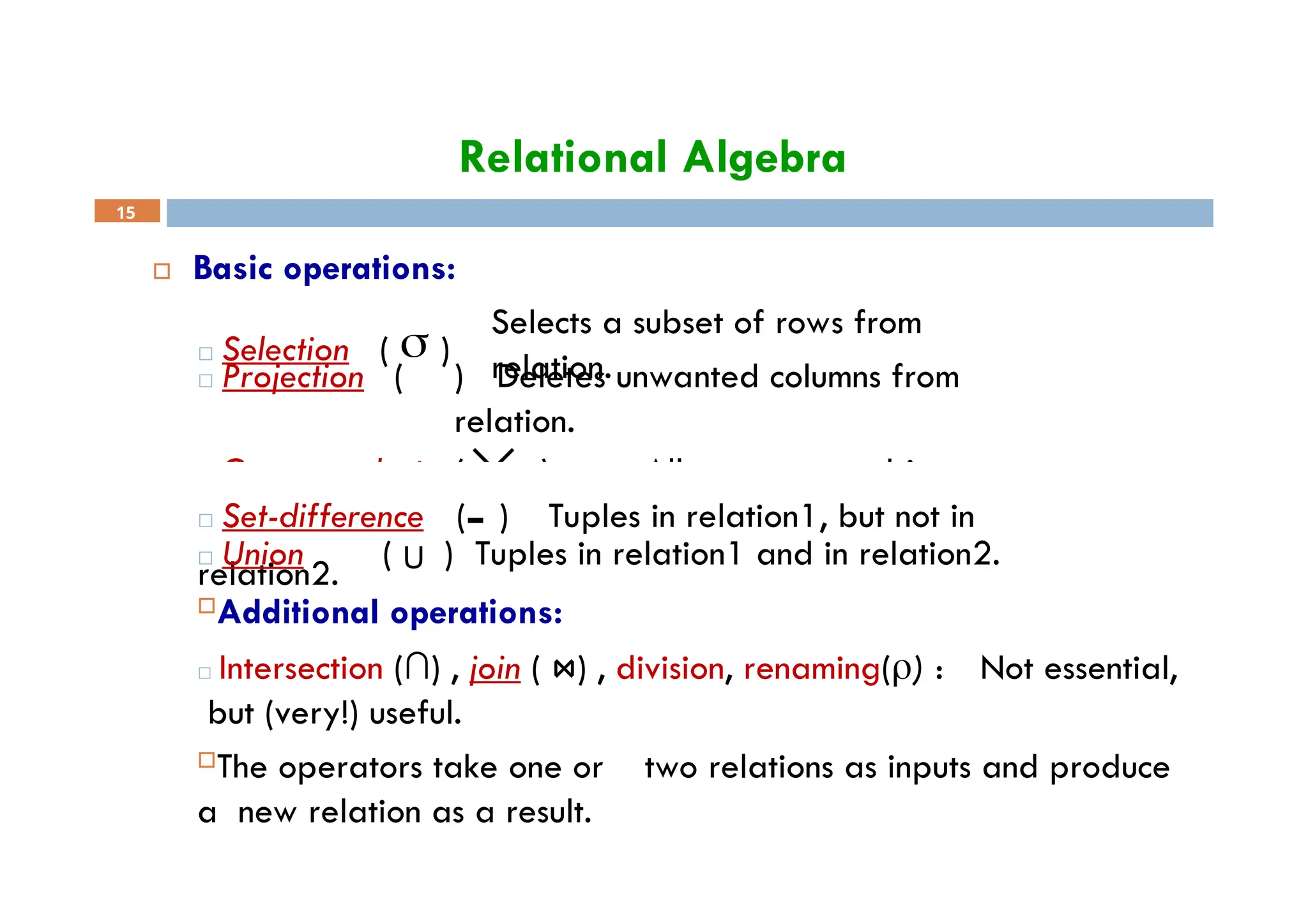 Relational Algebra
 Basic operations:
Selects a subset of rows from
relation.
□ Projection ( ) Deletes unwanted columns from
relation.
□ Selection (  )
□ Cross-product ( ) Allows us to combine two
relations.
15
□ Set-difference ( ) Tuples in relation1, but not in
relation2.
□ Union ( U ) Tuples in relation1 and in relation2.
Additional operations:
□ Intersection (∩) , join ( ⋈) , division, renaming() : Not essential,
but (very!) useful.
The operators take one or two relations as inputs and produce
a new relation as a result.
 