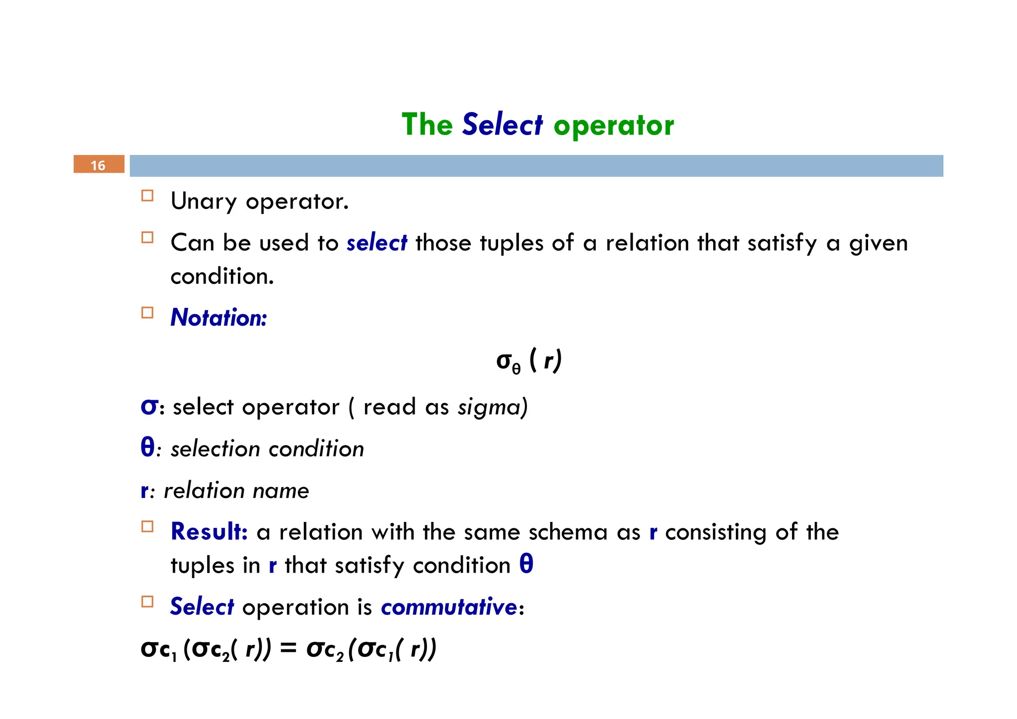 The Select operator
16
 Unary operator.
 Can be used to select those tuples of a relation that satisfy a given
condition.
 Notation:
σθ ( r)
σ: select operator ( read as sigma)
θ: selection condition
r: relation name
 Result: a relation with the same schema as r consisting of the
tuples in r that satisfy condition θ
 Select operation is commutative:
σc1 (σc2( r)) = σc2 (σc1( r))
 