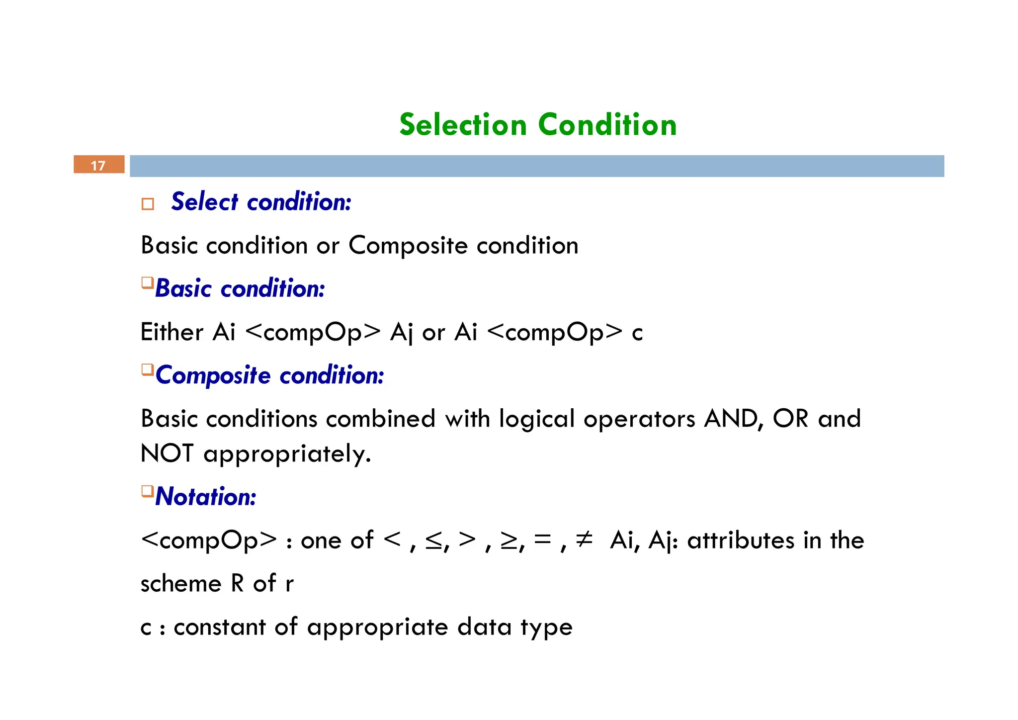 Selection Condition
17
 Select condition:
Basic condition or Composite condition
Basic condition:
Either Ai <compOp> Aj or Ai <compOp> c
Composite condition:
Basic conditions combined with logical operators AND, OR and
NOT appropriately.
Notation:
<compOp> : one of < , ≤, > , ≥, = , ≠ Ai, Aj: attributes in the
scheme R of r
c : constant of appropriate data type
 