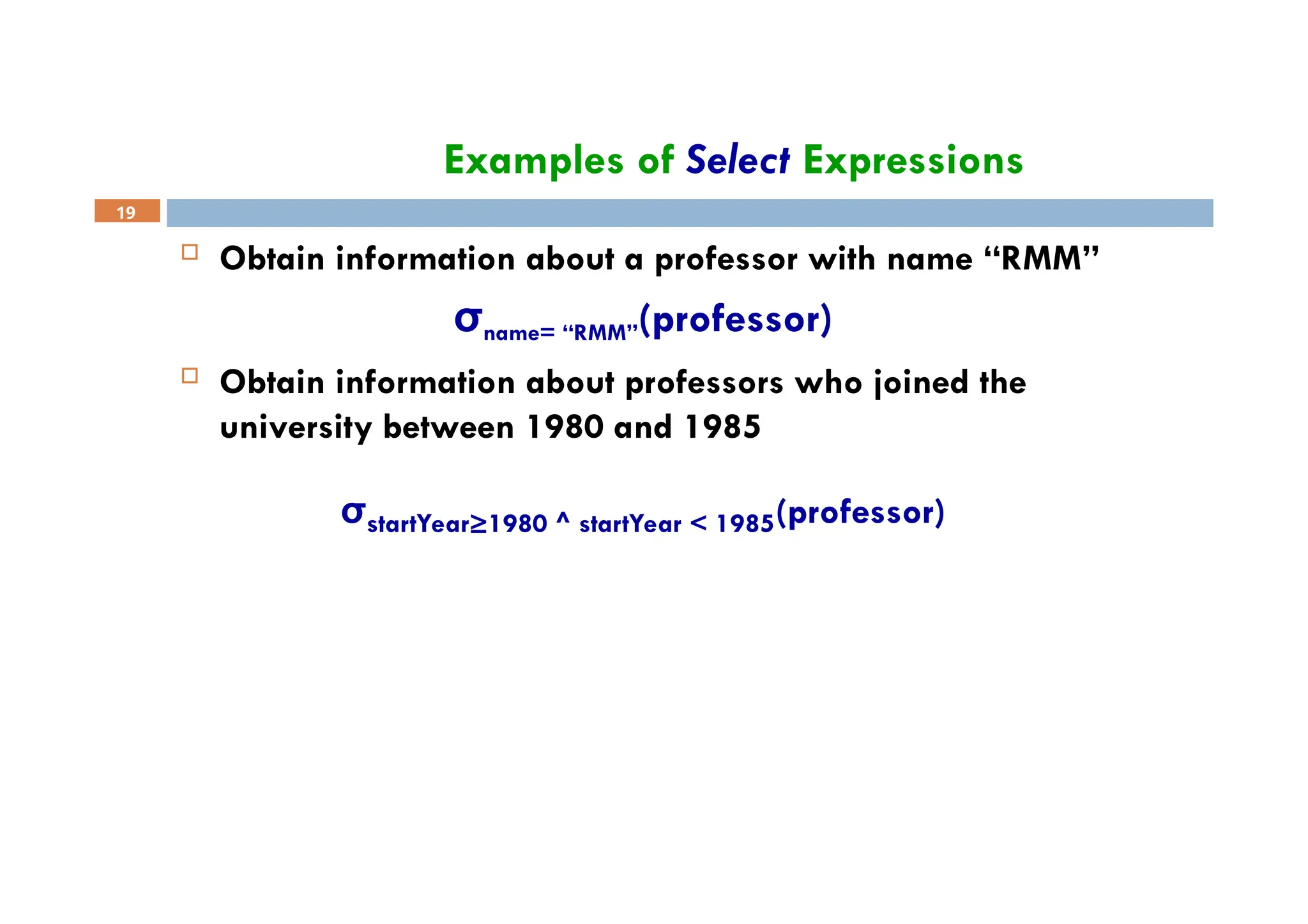 Examples of Select Expressions
19
 Obtain information about a professor with name “RMM”
σname= “RMM”(professor)
 Obtain information about professors who joined the
university between 1980 and 1985
σstartYear≥1980 ^ startYear < 1985(professor)
 