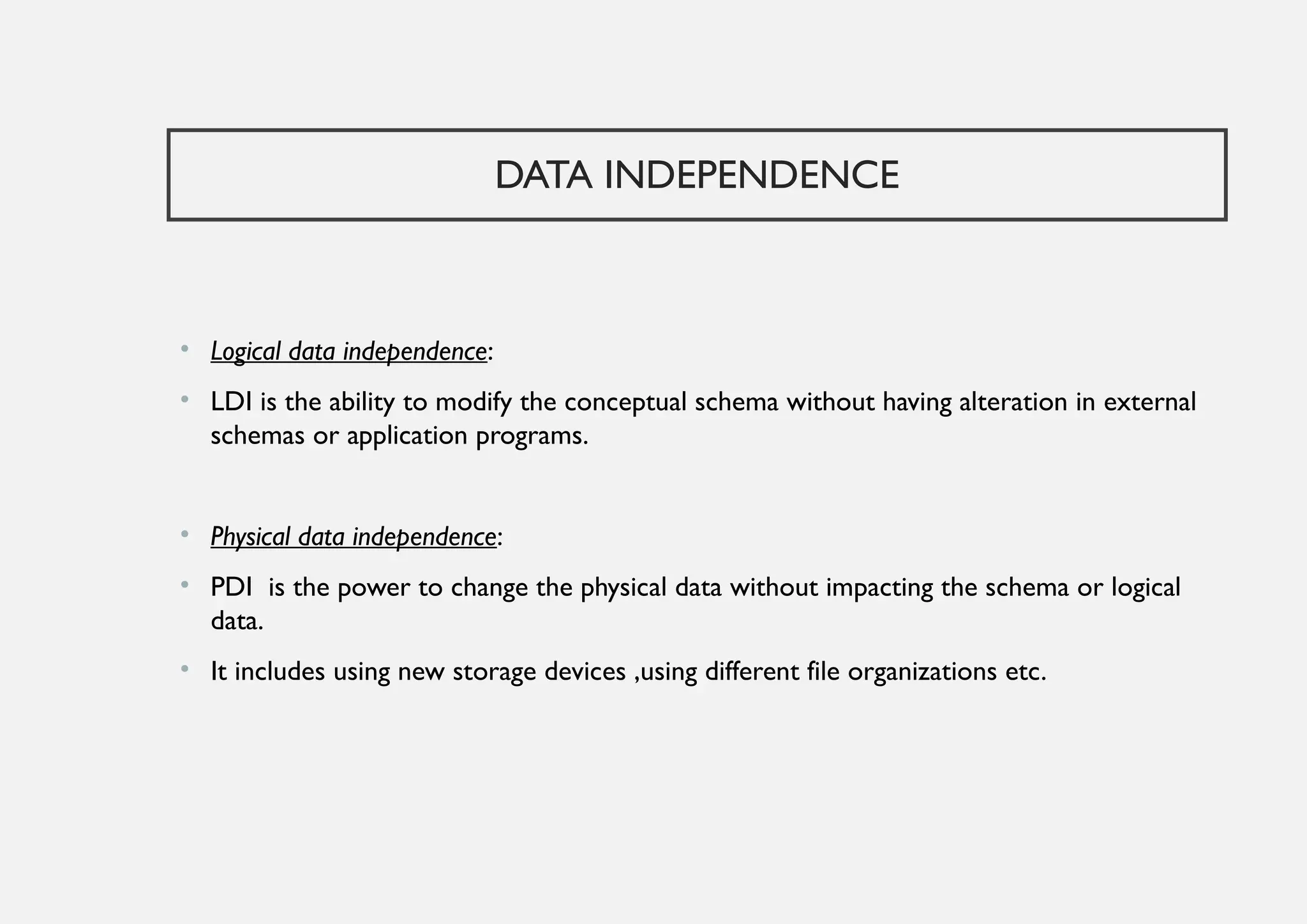 DATA INDEPENDENCE
• Logical data independence:
• LDI is the ability to modify the conceptual schema without having alteration in external
schemas or application programs.
• Physical data independence:
• PDI is the power to change the physical data without impacting the schema or logical
data.
• It includes using new storage devices ,using different file organizations etc.
 