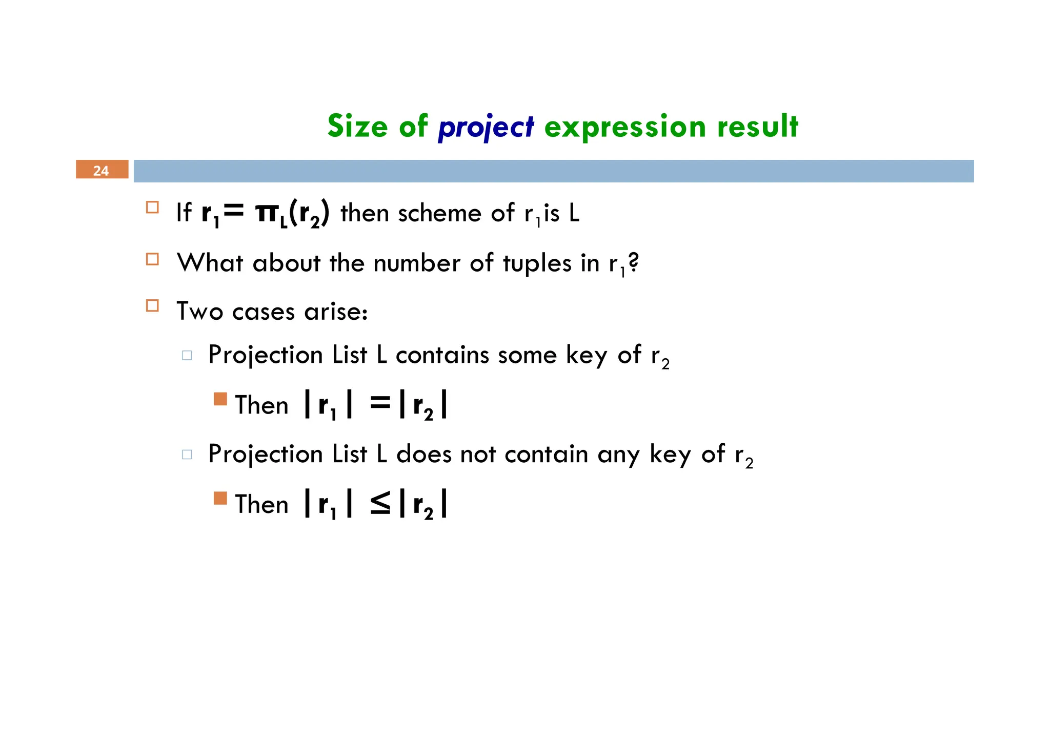 Size of project expression result
24
 If r1= πL(r2) then scheme of r1is L
 What about the number of tuples in r1?
 Two cases arise:
□ Projection List L contains some key of r2
 Then |r1| =|r2|
□ Projection List L does not contain any key of r2
 Then |r1| ≤|r2|
 