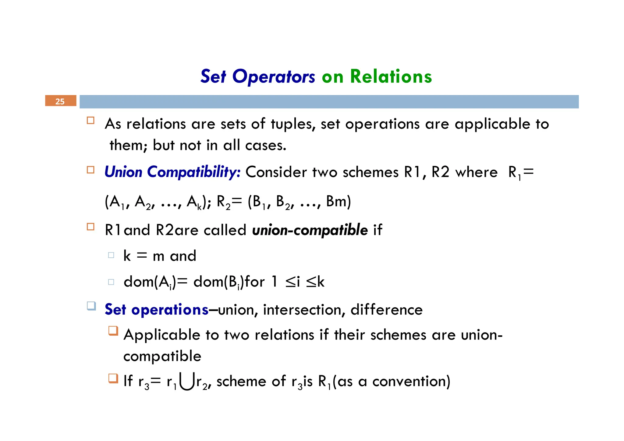Set Operators on Relations
25
 As relations are sets of tuples, set operations are applicable to
them; but not in all cases.
 Union Compatibility: Consider two schemes R1, R2 where R1=
(A1, A2, …, Ak); R2= (B1, B2, …, Bm)
 R1and R2are called union-compatible if
□ k = m and
□ dom(Ai)= dom(Bi)for 1 ≤i ≤k
 Set operations–union, intersection, difference
 Applicable to two relations if their schemes are union-
compatible
 If r3= r1⋃r2, scheme of r3is R1(as a convention)
 