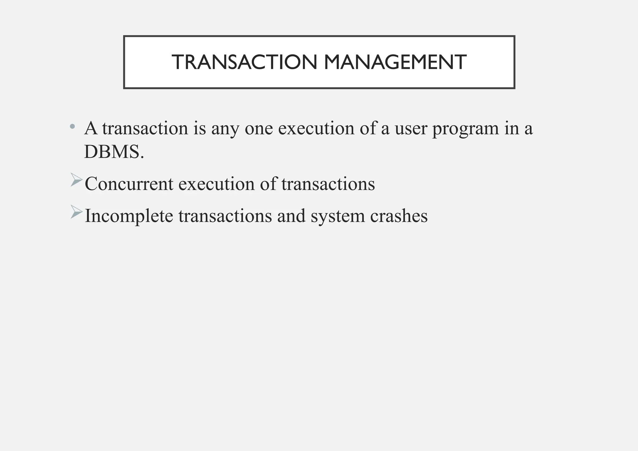TRANSACTION MANAGEMENT
• A transaction is any one execution of a user program in a
DBMS.
Concurrent execution of transactions
Incomplete transactions and system crashes
 