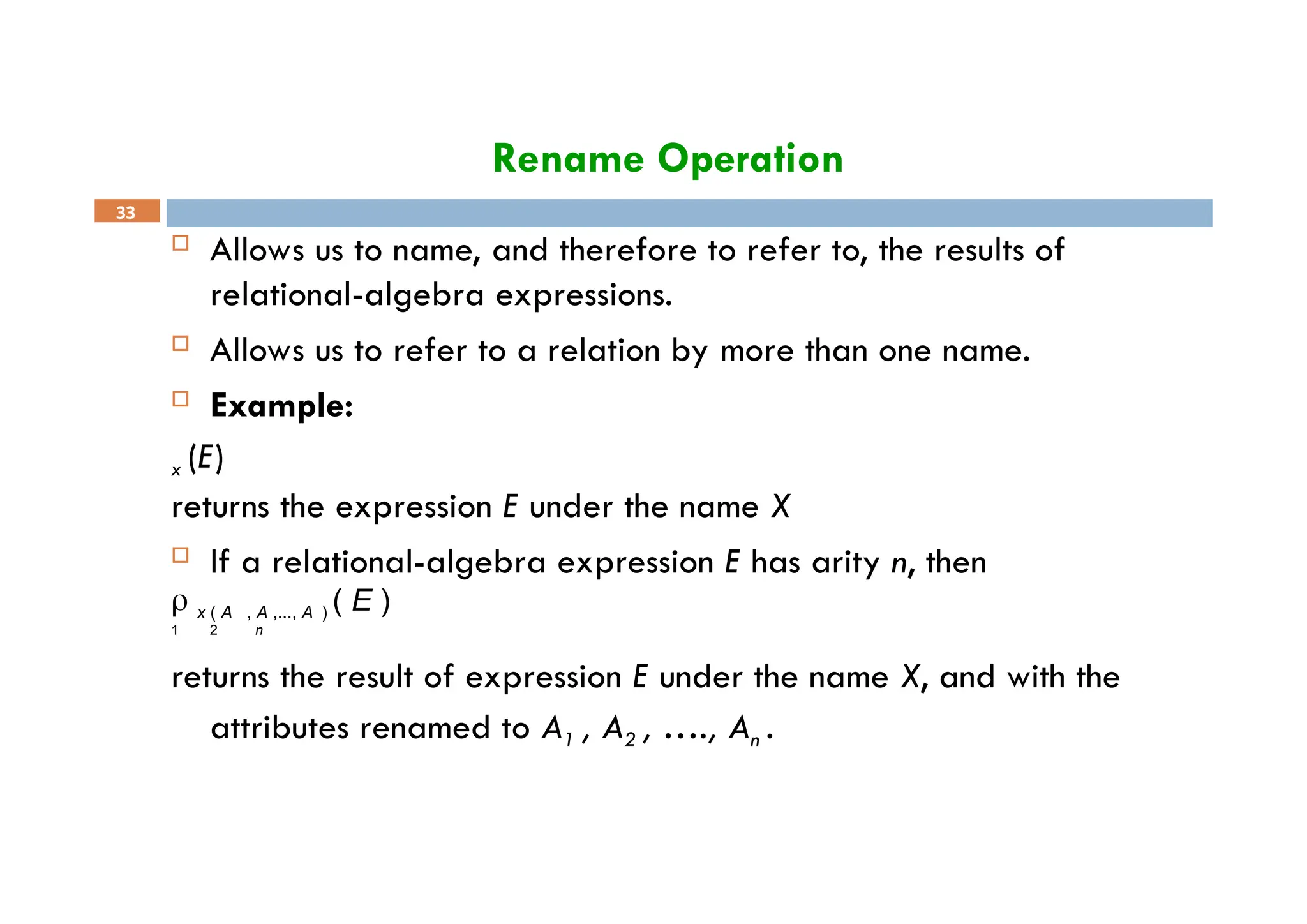 Rename Operation
33
 Allows us to name, and therefore to refer to, the results of
relational-algebra expressions.
 Allows us to refer to a relation by more than one name.
 Example:
x (E)
returns the expression E under the name X
 If a relational-algebra expression E has arity n, then
 x ( A , A ,..., A ) ( E )
1 2 n
returns the result of expression E under the name X, and with the
attributes renamed to A1 , A2 , …., An .
 