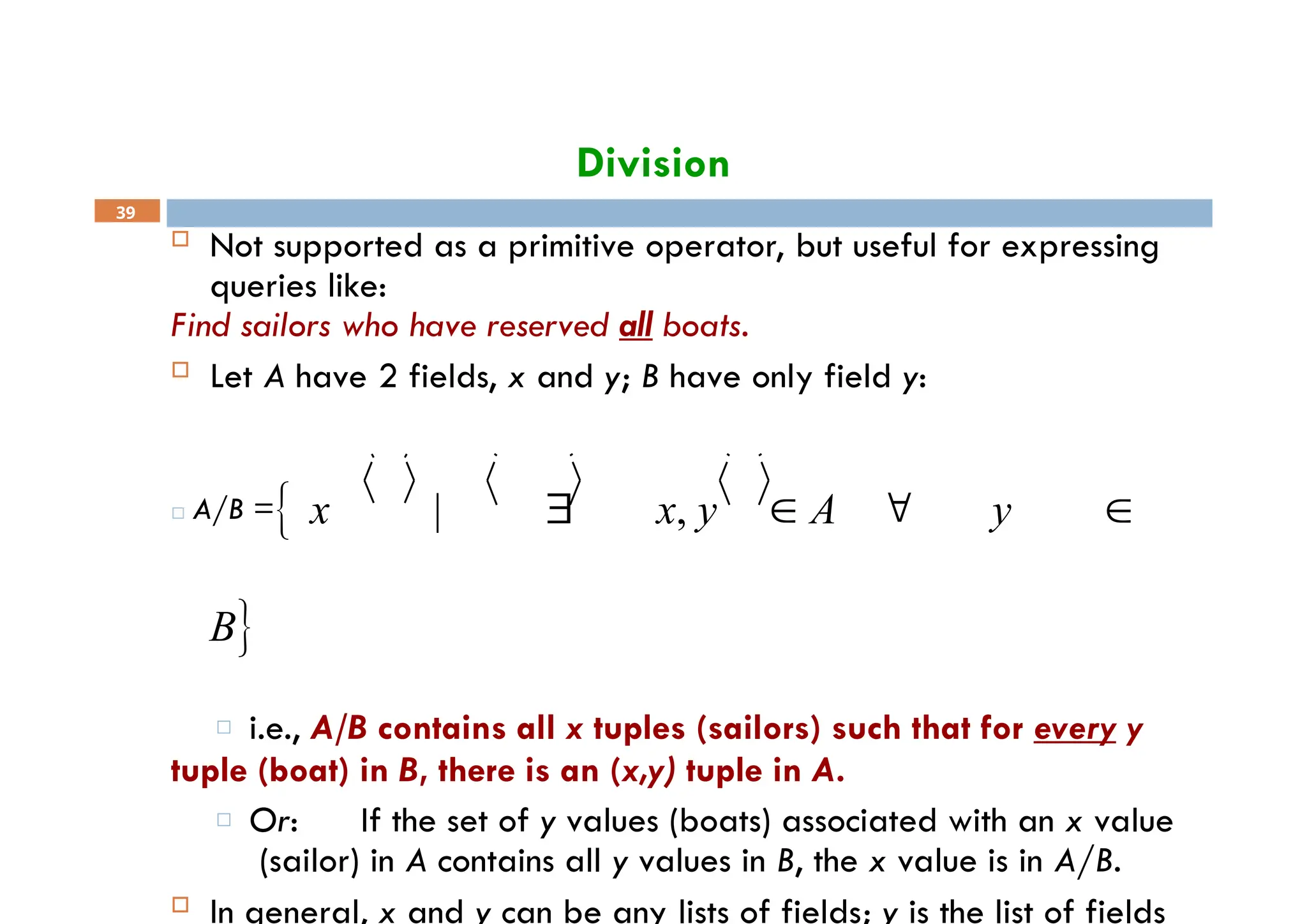 Division
39
 Not supported as a primitive operator, but useful for expressing
queries like:
Find sailors who have reserved all boats.
 Let A have 2 fields, x and y; B have only field y:
□ A/B = x |  x, y  A  y 
B
□ i.e., A/B contains all x tuples (sailors) such that for every y
tuple (boat) in B, there is an (x,y) tuple in A.
□ Or: If the set of y values (boats) associated with an x value
(sailor) in A contains all y values in B, the x value is in A/B.
 In general, x and y can be any lists of fields; y is the list of fields
 