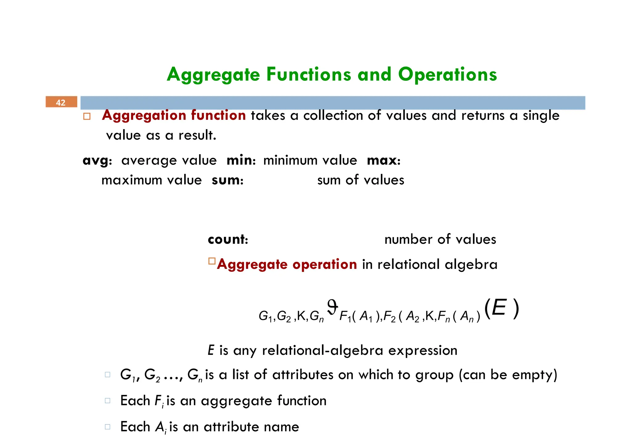 Aggregate Functions and Operations
 Aggregation function takes a collection of values and returns a single
value as a result.
avg: average value min: minimum value max:
maximum value sum: sum of values
42
count: number of values
Aggregate operation in relational algebra
G1,G2 ,K,Gn
F1( A1 ),F2 ( A2 ,K,Fn ( An ) (E )
E is any relational-algebra expression
□ G1, G2 …, Gn is a list of attributes on which to group (can be empty)
□ Each Fi is an aggregate function
□ Each Ai is an attribute name
 