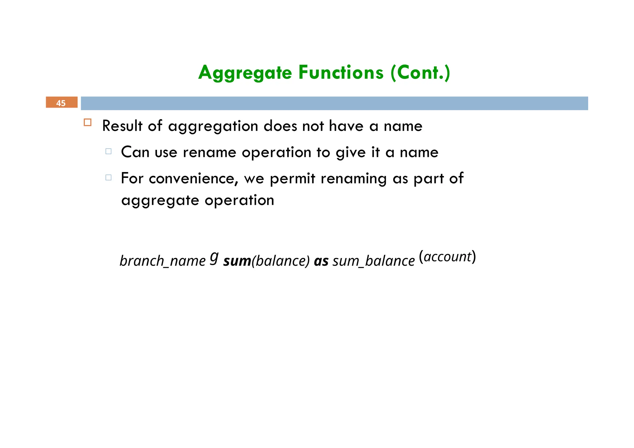 Aggregate Functions (Cont.)
45
 Result of aggregation does not have a name
□ Can use rename operation to give it a name
□ For convenience, we permit renaming as part of
aggregate operation
branch_name g sum(balance) as sum_balance (account)
 
